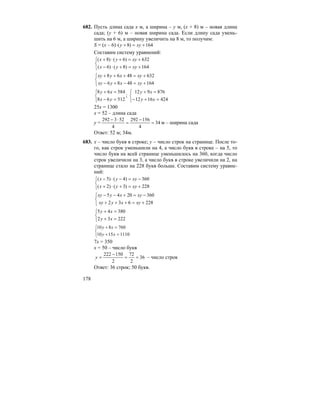 178
682. Пусть длина сада x м, а ширина – y м, (x + 8) м – новая длина
сада; (y + 6) м – новая ширина сада. Если длину сада умень-
шить на 6 м, а ширину увеличить на 8 м, то получим:
S = (x – 6) 164)8( +=+⋅ xyy
Составим систему уравнений:
⎩
⎨
⎧
+=+⋅−
+=+⋅+
164)8()6(
632)6()8(
xyyx
xyyx
⎩
⎨
⎧
+=−+−
+=+++
1644886
6324868
xyxyxy
xyxyxy
⎩
⎨
⎧
=−
=+
51268
58468
yx
xy
;
⎩
⎨
⎧
=+−
=+
4241612
876912
xy
xy
25x = 1300
x = 52 – длина сада
y = 34
4
156292
4
523292
=
−
=
⋅−
м – ширина сада
Ответ: 52 м; 34м.
683. x – число букв в строке; y – число строк на странице. После то-
го, как строк уменьшили на 4, а число букв в строке – на 5, то
число букв на всей странице уменьшилось на 360, когда число
строк увеличили на 3, а число букв в строке увеличили на 2, на
странице стало на 228 букв больше. Составим систему уравне-
ний:
⎩
⎨
⎧
+=+⋅+
−=−⋅−
228)3()2(
360)4()5(
xyyx
xyyx
⎩
⎨
⎧
+=+++
−=+−−
228632
3602045
xyxyxy
xyxyxy
⎩
⎨
⎧
=+
=+
22232
38045
xy
xy
⎩
⎨
⎧
=+
=+
11101510
760810
xy
xy
7x = 350
x = 50 – число букв
36
2
72
2
150222
==
−
=y – число строк
Ответ: 36 строк; 50 букв.
 