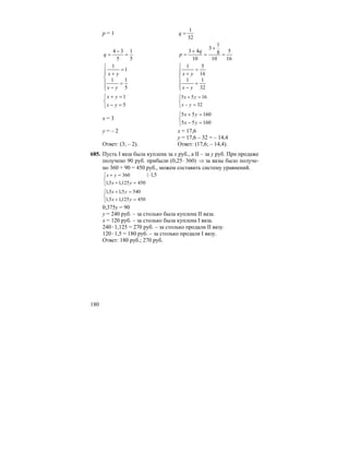 180
p = 1
32
1
=q
5
1
5
34
=
−
=q
16
5
10
8
1
3
10
43
=
+
=
+
=
q
p
⎪
⎪
⎩
⎪⎪
⎨
⎧
=
−
=
+
5
11
1
1
yx
yx
⎪
⎪
⎩
⎪⎪
⎨
⎧
=
−
=
+
32
11
16
51
yx
yx
⎩
⎨
⎧
=−
=+
5
1
yx
yx
⎩
⎨
⎧
=−
=+
32
1655
yx
yx
x = 3
⎩
⎨
⎧
=−
=+
16055
16055
yx
yx
y = – 2 x = 17,6
y = 17,6 – 32 = – 14,4
Ответ: (3; – 2). Ответ: (17,6; – 14,4).
685. Пусть I ваза была куплена за x руб., а II – за y руб. При продаже
получено 90 руб. прибыли (0,25⋅ 360) ⇒ за вазы было получе-
но 360 + 90 = 450 руб., можем составить систему уравнений.
⎩
⎨
⎧
=+
=+
450125,15,1
360
yx
yx 5,1| ⋅
⎩
⎨
⎧
=+
=+
450125,15,1
5405,15,1
yx
yx
0,375y = 90
у = 240 руб. – за столько была куплена II ваза.
х = 120 руб. – за столько была куплена I ваза.
240⋅1,125 = 270 руб. – за столько продали II вазу.
120⋅1,5 = 180 руб. – за столько продали I вазу.
Ответ: 180 руб.; 270 руб.
 