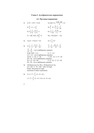 2
Глава I. Алгебраические выражения
§ 1. Числовые выражения
1. 1) 75 – 3,75 = 71,25 2) 12
4
10048,0
2548,0 =
⋅
=⋅
3)
3
1
12
3
2
−=− 4)
14
1
8
1
7
4
8:
7
4
=⋅=
5) 1
112
211
11
2
2
1
5 =
⋅
⋅
=⋅ 6) 16
17
148
14
1
:
7
1
1 =
⋅
⋅
=
7) ( ) 4
2
9
:185,4:18 ==−− 8) (– 10.5) 0,4 = – 4,2
2. 1) (13 – 17) (13 + 17) 2) 7,2
3
1
2 ⋅⋅
3. 1)
15
8
15
35
5
1
3
1
=
+
=+ ;
15
8
15
210
15
2
3
2
=
−
=−
15
8
15
8
= – что и требовалось доказать
2) 40⋅0,03 = 1,2; 6 : 5 = 1,2
1,2 = 1,2 – что и требовалось доказать
3) (10 – (– 2))⋅2 = 24; 3⋅(10 – 2) = 3⋅8 = 24
24 = 24 – что и требовалось доказать
4) 3⋅(2 + 6) = 24; 2⋅(2 ⋅6) = 2⋅12 = 24
24 = 24 – что и требовалось доказать
4. 154 билета по 2 р. 50 к.; 76 билетов по 3 р.;
2,5⋅154 + 3⋅76 = 385 + 228= 613 руб.
Ответ: Получено 613 руб.
(опечатка в ответе задачника).
5. 1) 3,81512
3
2
37,1 2
=−⋅+⋅ ;
3,81583,151512
3
2
37,1 2
=−+=−⋅+⋅
 
