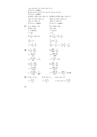 20
− − + + = + − − −4 9 6 7 9 6 10 3 2x x x x ;
0 0= ⇒ х – любое;
2) 9 4 5 8 7 9 3 5x x x x+ − = + − − + ; 4 4 4 4x x+ = + ;
0 0= ⇒ х – любое;
3) ( )6 12 0 5 13 5 9 3, , , ,x x x− − = − ; 4) ( )8 13 0 25 6 6 38 2, , , ,x x x+ − = + ;
7 2 3 13 5 9 3, , ,x x x− − = − ; 10 4 2 6 6 38 2, , ,x x x+ − = + ;
5 9 3 5 9 3, ,x x− = − ; 38 2 38 2, ,x x+ = + ;
0 0= ⇒ х – любое; 0 0= ⇒ х – любое.
97. 1) x x− =0 26 7 4, , ; 2) 6,92,0 =+ xx
4,774,0 =x ; 12 9 6, ,x =
74,0:4,7=x ; x = 9 6 12, : ,
10=x ; x = 8
3) ( )3
1
4
2 1x x= + ; 4) 3
7
12
2
1
4
⋅ +
⎛
⎝
⎜
⎞
⎠
⎟ =x x
1
1
4
2x = ;
7
4
6
1
4
+ =x x
x = =2
5
4
8
5
: ; 5
3
4
7
4
x = − ; x = − = −
7
4
5
3
4
7
23
: .
98. 1)
x
15
16
0 3,
,
,
= ; 2)
0 07
0 09 18
,
, ,
=
x
x =
⋅15 16
0 3
, ,
,
; x =
⋅0 07 18
0 09
, ,
,
30
6,115⋅
=x ; x = 8; x =
⋅7 18
9
,
= 1,4
3)
3
17
0 21
6 8
x
,
,
,
= ; 4)
108
7 6
5
38
,
, ,
=
x
x =
⋅
⋅
17 0 21
3 6 8
, ,
,
; x =
⋅
⋅
108 38
7 6 5
, ,
,
x =
⋅
⋅
=
17 0 21
3 68
7
400
,
; x =
⋅
⋅
108 38
76 5
,
; x =
⋅
⋅
108 1
2 5
,
= 0,108.
99. 1) ax b− =3 ; 2) 4 + =bx a ; 3) ( )b a x= − 3
x
b
a
=
+ 3
; x
a
b
=
− 4
; b ax a= − 3 ; x
b a
a
=
+ 3
 