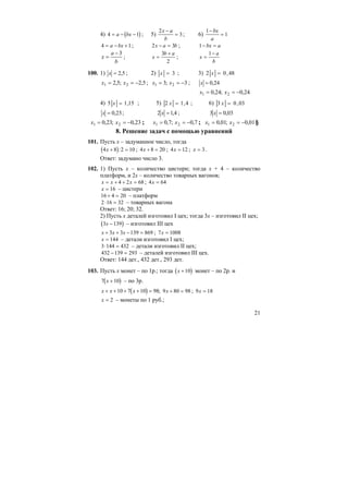 21
4) ( )4 1= − −a bx ; 5)
2
3
x a
b
−
= ; 6)
1
1
−
=
bx
a
4 1= − +a bx ; 2 3x a b− = ; 1− =bx a
b
a
x
3−
= ; x
b a
=
+3
2
; x
a
b
=
−1
100. 1) 5,2=x ; 2) 3=x ; 3) 48,02 =x
5,2;5,2 21 −== xx ; 3;3 21 −== xx ; 24,0=x
24,0;24,0 21 −== xx
4) 15,15 =x ; 5) 4,12 =x ; 6) 03,03 =x
23,0=x ; 4,12 =x ; 03,03 =x
23,0;23,0 21 −== xx ; 7,0;7,0 21 −== xx ; 01,0;01,0 21 −== xx §
8. Решение задач с помощью уравнений
101. Пусть х – задуманное число, тогда
( )4 8 2 10x + =: ; 4 8 20x + = ; 4 12x = ; x = 3.
Ответ: задумано число 3.
102. 1) Пусть х – количество цистерн; тогда х + 4 – количество
платформ, и 2х – количество товарных вагонов;
x x x= + + =4 2 68 ; 4 64x =
x = 16 – цистерн
16 4 20+ = – платформ
2 16 32⋅ = – товарных вагона
Ответ: 16; 20; 32.
2) Пусть х деталей изготовил I цех; тогда 3х – изготовил II цех;
( )3 139x − – изготовил III цех
x x x+ + − =3 3 139 869 ; 7 1008x =
x = 144 – детали изготовил I цех;
3 144 432⋅ = – детали изготовил II цех;
432 139 293− = – деталей изготовил III цех.
Ответ: 144 дет., 432 дет., 293 дет.
103. Пусть х монет – по 1р.; тогда ( )x +10 монет – по 2р. и
( )7 10x + – по 3р.
( )x x x+ + + + =10 7 10 98; 9 80 98x + = ; 9 18x =
x = 2 – монеты по 1 руб.;
 