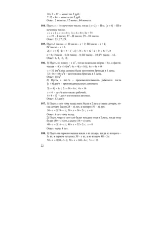 22
10 2 12+ = – монет по 2 руб.;
7 12 84⋅ = – монеты по 3 руб.
Ответ: 2 монеты; 12 монет; 84 монеты.
104. Пусть х – I-е нечетное число; тогда ( )x + 2 – II-е; ( )x + 4 – III-е
нечетное число;
x x x+ + + + =2 4 81 ; 3 6 81x + = ; 3x = 75
x = 25 – I число; 27 – II число; 29 – III число.
Ответ: 25; 27; 29.
105. Пусть I число – х; II число – х + 2; III число – х + 4;
IV число – х + 6.
( ) ( )2 6 4 2 34x x x x+ + − + − − = ; 4 12 2 34x + − = ; 4 24x =
х = 6; I число – 6; II число – 8; III число – 10; IV число – 12.
Ответ: 6, 8, 10, 12.
106. 1) Пусть по плану – х м3
, тогда недельная норма – 6х, а факти-
ческая – ( )4 16x + м3
; ( )6 4 16x x= + ; 6 4 64x x= +
x = 32 (м3
) леса должна была заготовить бригада в 1 день;
32 16 48+ = (м3
) – заготовляла бригада в 1 день.
Ответ: 48 м3
2) Пусть х дет./ч – производительность рабочего; тогда
( )x + 8 дет/ч – производительность автомата
( )2 8 6x x+ = ; 2 16 6x x+ = ; 4 16x =
x = 4 – дет/ч изготовлял рабочий;
4 8 12+ = – дет/ч изготовлял автомат.
Ответ: 12 дет/ч
107. 1) Пусть х лет тому назад мать была в 2 раза старше дочери, то-
гда дочери было (28 – х) лет, а матери (50 – х) лет;
( )50 2 28− = −x x ; 50 56 2− = −x x ; x = 6
Ответ: 6 лет тому назад.
2) Пусть через х лет сын будет младше отца в 2 раза, тогда отцу
будет (40 + х) лет, а сыну (16 + х) лет;
( )40 2 16+ = +x x ; 40 32 2+ = +x x ; x = 8
Ответ: через 8 лет.
108. 1) Пусть из первого мешка взяли х кг сахара, тогда из второго –
3х кг, в первом осталось 50 – х кг, а во втором 80 – 3х:
( )50 2 80 3− = −x x ; 50 160 6− = −x x ; 5 110x =
 