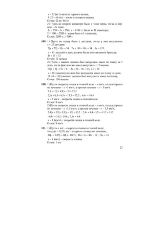 23
x = 22 (кг) взяли из первого мешка,
3 22 66⋅ = (кг) – взяли из второго мешка.
Ответ: 22 кг; 66 кг
2) Пусть во втором элеваторе было х тонн зерна, тогда в пер-
вом – 2х тонн;
2 750 3 350x x− = + ; x = 1100 т. было во II элеваторе;
2⋅1100 = 2200 т. зерна было в I элеваторе;
Ответ: 2200 т.; 1100 т.
109. 1) Пусть по плану было х дет/день, тогда у них получалось
х + 27 дет/день
( )7 27 10 54x x+ − = ; 7 189 10 54x x+ − = ; 3 135x =
x = 45 деталей в день должна была изготавливать бригада;
45 27 72+ =
Ответ: 72 детали
2) Пусть х машин должен был выпускать завод по плану за 1
день, тогда фактически завод выпускал х + 2 машин.
( )13 2 15 6x x+ − = ; 13 26 15 6x x+ − = ; 2 20x =
x = 10 (машин) должен был выпускать завод по плану за день;
15 10 150⋅ = (машин) должен был выпускать завод по плану;
Ответ: 150 машин
110. 1) Пусть скорость лодки в стоячей воде – х км/ч, тогда скорость
по течению – х +3 км/ч, а против течения – х – 3 км/ч.
( ) ( )2 1 3 4 5 3 52 2, , ,x x+ + − =
2,525,135,43,61,2 =−++ xx ; 6 6 59 4, ,x =
x = 9 км/ч – скорость лодки в стоячей воде
Ответ: 9 км/ч
2) Пусть скорость лодки в стоячей воде – х км/ч, тогда скорость
по течению – х +3,5 км/ч, а против течения – х – 3,5 км/ч;
( ) ( )2 4 35 3 2 35 13 2, , , , ,x x+ − − = ; 2 4 8 4 3 2 112 13 2, , , , ,x x+ − + =
− = −0 8 13 2 19 6, , ,x ; 0 8 6 4, ,x =
x = 8 (км/ч) – скорость лодки в стоячей воде
Ответ: 8 км/ч
111. 1) Пусть х м/с – скорость пловца в стоячей воде;
тогда (х + 0,25) м/с – скорость пловца по течению;
( ) ( )24 0 25 40 0 25x x+ = −, , ; 24 6 40 10x x+ = − ; 16 16x =
x = 1 (м/с) – скорость пловца
Ответ: 1 м/с
 