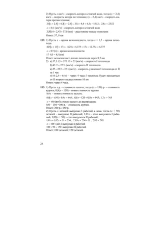 24
2) Пусть х км/ч – скорость катера в стоячей воде, тогда (х + 2,4)
км/ч – скорость катера по течению; (х – 2,4) км/ч – скорость ка-
тера против течения;
( ) ( )35 2 4 6 3 2 4, , , ,x x+ = − ; 35 8 4 6 3 1512, , , ,x x+ = − ; 2 8 2352, ,x =
x = 8 4, (км/ч) – скорость катера в стоячей воде
( ) 8,374,24,85,3 =+ (км) – расстояние между пунктами
Ответ: 37, 8 км
112. 1) Пусть х – время велосипедиста, тогда х + 1,5 – время пеше-
хода.
( )425 15 17x x+ =, ; 4 25 6 375 17, ,x x+ = ; 12 75 6 375, ,x =
x = 0 5, (ч) – время велосипедиста;
17 0 5 8 5⋅ =, , (км)
Ответ: велосипедист догнал пешехода через 8,5 км
2) а) 37 5 15 375 15 25, : , := = (км/ч) – скорость I теплохода
б) 45 2 22 5: ,= (км/ч) – скорость II теплохода
в) 25 22 5 2 5− =, , (км/ч) – скорость удаления I теплохода от II
за 1 час
г)10 2 5 4: , = (ч) – через 4 часа I теплоход будет находиться
от II второго на расстоянии 10 км
Ответ: через 4 часа.
113. 1) Пусть х р. – стоимость пальто; тогда (х – 150) р. – стоимость
куртки; 0,8(х – 150) – новая стоимость куртки
0 9, x – новая стоимость пальто;
( )0 8 150 0 9 645, ,x x− + = ; 6459,01208,0 =+− xx ; 17 765, x =
x = 450 (руб) стоило пальто до распродажи;
450 – 150 =300 р. – стоимость куртки.
Ответ: 300 р.; 450 р.
2) Пусть х деталей выпускал I рабочий в день; тогда (х + 50)
деталей – выпускал II рабочий; 1,01х – стал выпускать I рабо-
чий, 1,02(х + 50) – стал выпускать II рабочий;
101 102 51 254, ,x x+ + = ; 2 03 254 51, x = − ; 2 03 203, =
x = 100 (дет.) выпускал I рабочий
100 50 150+ = выпускал II рабочий
Ответ: 100 деталей; 150 деталей.
 