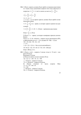 25
114. 1) Пусть туристы должны были пройти оставшееся расстояние
за х часов; после увеличения скорости они стали двигаться со
скоростью 3
1
3
3 4+ ⋅ = км/ч и дошли до места за x −
⎛
⎝
⎜
⎞
⎠
⎟
3
4
ч.;
3
2
3
4
3
4
⋅ +
⎛
⎝
⎜
⎞
⎠
⎟ = ⋅ −
⎛
⎝
⎜
⎞
⎠
⎟x x
3 2 4 3x x+ = −
x = 5 (ч.) – за это время туристы должны были пройти остав-
шееся расстояние;
1 5
3
4
5
1
4
+ − = (ч.) – время, за которое туристы прошли все рас-
стояние;
3 4 5
3
4
3 20 3 20+ ⋅ −
⎛
⎝
⎜
⎞
⎠
⎟ = + − = (км) – пройденное расстояние
Ответ: 5
1
4
ч.; 20 км
2) Пусть х ч. – время, за которое планировал приехать автомо-
билист.
Тогда, т.к. 12 50 60, ⋅ = (км/ч) – скорость после увеличения на 20%,
то фактический путь за х – 1,5ч. составил 50 + 60(х – 1,5) км
50 50 60 90x x= + − ; 10 40x =
x = 4 ч.
( )1 4 15 35+ − =, , (ч.) – был в пути автомобилист.;
( )50 60 4 15 50 60 2 5 50 150 200+ ⋅ − = − ⋅ = + =, , (км)
Ответ: 200 км; 3,5 ч.
115. 1) Пусть х км/ч – скорость I поезда; тогда (х +5) км/ч – ско-
рость II поезда.
Возможны 2 случая:
а) Поезд не доехал до места встречи 30 км:
( )2 5 2 340 30x x+ + = − ; 4 300x =
x = 75(км/ч) – скорость I поезда;
75 5 80+ = (км/ч) – скорость II поезда.
б) Поезда отъехали от места встречи 30км:
2 2 10 340 30x x+ + = +
4 360x =
x = 90 (км/ч) – скорость I поезда;
90 5 95+ = (км/ч) – скорость II поезда.
 