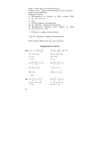 26
Ответ: 75 км/ч; 80 км/ч или 90 км/ч; 95 км/ч.
2) Пусть х км/ч – скорость I мотоциклиста; тогда (х +10) км/ч –
скорость II мотоциклиста.
Возможны 2 случая:
а) Мотоциклисты не доехали до места встречи 20км:
( )3 3 10 230 20x x+ + = −
6 180x =
x = 30 (км/ч) скорость I мотоциклиста;
30 10 40+ = (км/ч) – скорость II мотоциклиста.
б) Мотоциклисты отъехали после встречи на 20км:
6 30 230 20x + = + ; 6 220x =
3
2
36=x (км/ч) – скорость I мотоциклиста;
36
2
3
10 46
2
3
+ = (км/ч) – скорость II мотоциклиста.
Ответ: 30 км/ч; 40 км/ч или 36
2
3
км/ч; 46
2
3
км/ч.
Упражнения к главе II
116. 1) 3 5 4 9
2
y
y
+ = ⋅ −
⎛
⎝
⎜
⎞
⎠
⎟ ; 2) 8 11
3
4
16 44⋅ −
⎛
⎝
⎜
⎞
⎠
⎟ = −z z ;
3 5 36 2y y+ = − ; 88 6 16 44− = −z z ;
5 31y = ; 22 132z = ;
y = 6 2, ; z = 6 ;
3) x
x
24
2
53 +=⎟
⎠
⎞
⎜
⎝
⎛
+⋅ ; 4) 2 3
3
5⋅ −
⎛
⎝
⎜
⎞
⎠
⎟ = +
x
x ;
15 15 4 2+ = +, x x ; 6
2
3
5− = +x x ;
0 5 11, x = ; 1
2
3
1
3
5
x x= ⇒ = .
x = 22 ;
117. 1)
x x−
− =
+2
4
1
2
7
6
; 2)
x x−
=
+
−
7
6
1
2
3;
3 6 6 2 14x x− − = + ; x x− = + −7 3 3 18 ;
x = 26 ; 2 8x = ; x = 4 ;
 