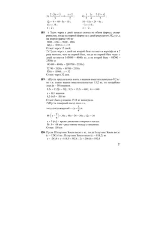 27
3)
( )
2
2
4
5
132 +
−=
−⋅ xx
; 4)
( )1
2
3
4
2 3
5
− =
⋅ −x x
;
12 4 40 5 10x x− = − − ; 10 15 24 8− = −x x ;
17 34x = ; − =7 14x ;
x = 2 ; x = −2 .
118. 1) Пусть через х дней запасы силоса на обеих фермах станут
равными, тогда на первой ферме за х дней расходуют 352х кг, а
на второй ферме 480 кг
7680 352 9600 480− = −x x
128 1930 15x x= ⇒ =
Ответ: через 15 дней.
2) Пусть через х дней на второй базе останется картофеля в 2
раза меньше, чем на первой базе, тогда на первой базе через х
дней останется 145480 – 4040х кг, а на второй базе – 89700 –
2550х кг
( )145480 4040 2 89700 2550− = −x x
72740 2020 89700 2550− = −x x
530 16960x = ; x = 32
Ответ: через 32 дня.
119. 1) Пусть предлагалось взять х ящиков вместительностью 9,2 кг;
но т.к. взяли ящики вместительностью 13,2 кг, то потребова-
лось (х – 50) ящиков.
( )9 2 13 2 50, ,x x= − ; 9 2 13 2 660, ,x x= − ; 4 660x =
x = 165 ящиков
9 2 165 1518, ⋅ = кг
Ответ: было уложено 1518 кг винограда.
2) Пусть товарный поезд ехал х ч.,
тогда пассажирский – )
4
3
( −x ч.
48
3
4
36⋅ −
⎛
⎝
⎜
⎞
⎠
⎟ =x x ; 48 36 36x x− = ; 12 36x =
x = 3 (ч.) – время движения товарного поезда.
36 3 108⋅ = км – расстояние между станциями.
Ответ: 108 км
120. Пусть III спутник Земли весит х кг, тогда I спутник Земли весит
(х – 1243,4) кг; II спутник Земли весит (х – 818,2) кг
x x− + − =1243 4 818 3 592 4, , , ; 2 20616 592 4x − =, ,
 