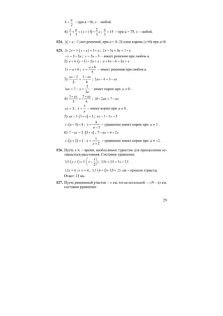 29
8
2
=
a
– при а =16, х – любой.
4) ( )
x a
x x
3 5
15
2
3
+ = + − ;
a
5
15= – при а = 75, х – любой.
124. x a= ; 1) нет решений, при а < 0. 2) один корень (х=0) при а=0.
125. 1) ( )2 3 3x x a a− ⋅ − = + ; 2 3 3 3x x a a− + = +
− = −x a3 2 ; x a= −2 3 – имеет решения при любом а.
2) ( )a x a x+ ⋅ − = +6 1 2 ; a x a x+ − = +6 6 2
5 6x a= + ; x
a
=
+ 6
5
– имеет решения при любом а.
3)
ax ax−
=
−2
2
3
4
; 2 4 3ax ax− = −
3 7ax = ; x
a
=
7
3
– имеет корни при a ≠ 0 .
4)
5
3
7
6
−
=
−ax ax
; 10 2 7− = −ax ax
ax = 3 ; x
a
=
3
– имеет корни при a ≠ 0 .
5) ( )ax x− ⋅ + =3 1 5 ; ax x− − =3 3 5
( )x a⋅ − =3 8 ; x
a
=
−
8
3
– уравнение имеет корни при a ≠ 3 .
6) ( )7 2 3− = ⋅ +ax x ; 7 6 2− = +ax x
( )x a⋅ + =2 1; x
a
=
+
1
2
– уравнение имеет корни при a ≠ −2 .
126. Пусть х ч. – время, необходимое туристам для преодоления ос-
тавшегося расстояния. Составим уравнение:
( )35 1 5
1
2
, ⋅ + = ⋅ −
⎛
⎝
⎜
⎞
⎠
⎟x x ; 35 35 5 2 5, , ,x x+ = −
15 6 4, x x= ⇒ = ; ( )35 4 1 35 21, ,⋅ + + = км – прошли туристы.
Ответ: 21 км
127. Пусть равнинный участок – х км, тогда остальной — (9 – х) км,
составим уравнение
 