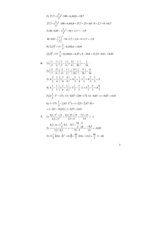 3
2) 7,108,0:4,6100)
2
1
(7,27 2
=+⋅−
7,1087,28:64257,278,0:4,6100)
2
1
(7,27 2
=+=+−=+⋅−
3) 48⋅0,05 – 2
)
3
1
( ⋅54 + 1,7 = – 1,9
9,17,164,27,154
3
1
05,048
2
−=+−=+⋅⎟
⎠
⎞
⎜
⎝
⎛
−⋅
4) ( ) 85,146,0:24,0
5
3
155,2 2
=−⋅+
( ) =−=−+=−⋅+ 4,025,156:24925,66,0:24,0
5
3
155,2 2
14,85
6. 1)
24
1
20
1
6
5
4
1
5
1
3
1
2
1
−=⎟
⎠
⎞
⎜
⎝
⎛
−=⎟
⎠
⎞
⎜
⎝
⎛
−⋅⎟
⎠
⎞
⎜
⎝
⎛
+
2)
56
9
26
9
28
13
2
1
13
2
4
3
7
2
=⎟
⎠
⎞
⎜
⎝
⎛
−⋅⎟
⎠
⎞
⎜
⎝
⎛
=⎟
⎠
⎞
⎜
⎝
⎛
−⋅⎟
⎠
⎞
⎜
⎝
⎛
−
3) 5
3
1
3
2
4
3
1
1
4
1
3
2
4
9
4
9
7
1
4
1
3
2
4 =+=⋅+=⎟
⎠
⎞
⎜
⎝
⎛
−⋅+
4)
7
6
4
7
2
7
1
52
7
1
7
1
5
4
1
4
3
1
7
1
7
1
5 =−=⋅−=⎟
⎠
⎞
⎜
⎝
⎛
+⋅−
5) ( ) 07,0107,013:173007,013:)173
3
1
3( 2
−=−−=−−⋅ 93,0=
6) ( )=⋅−−=⋅−⋅− 967,2251)367,2
3
1
75(1 2
( ) 03,097,0103,24251 =−=−−=
7. 1) 1
5,7
155,7
45,3
15253,0
25,3
1553,0
2
2
−=
−
=
+
−⋅
=
+
−⋅
2) 02,0
15
3,0
5:75
10
3
3
10
7,0
5,0:5,7
3,0
3
1
36:2,4
−=
−
=
⋅−
=
⋅−
3) ( )( ) ( ) 403
3
40
1,151,18
3
40
1,631,18
3
1
13 2
=⋅=−⋅=+−⋅
 