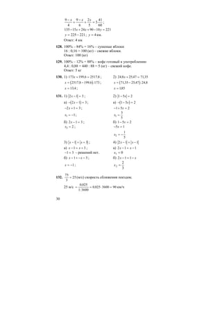30
60
41
3
5
2
6
9
4
9
=+
−
+
− xxx
;
22110902415135 =−++− yxx
221225 −=y ; км.4=y
Ответ: 4 км
128. 100% – 84% = 16% – сушеные яблоки
16 : 0,16 = 100 (кг) – свежие яблоки.
Ответ: 100 (кг)
129. 100% – 12% = 88% – кофе готовый к употреблению
4,4 : 0,88 = 440 : 88 = 5 (кг) – свежий кофе.
Ответ: 5 кг
130. 1) 173 199 6 2517 8x + =, , ; 2) 24 8 25 47 7135, , ,x + =
( )x = −2517 8 199 6 173, , : ; ( )x = −7135 25 47 24 8, , : ,
x = 13 4, ; x = 185,
131. 1) 2 1 3x − = ; 2) 1 5 2− =x
а) ( )− − =2 1 3x ; а) ( )− − =1 5 2x
− + =2 1 3x ; − + =1 5 2x
x1 1= − ; x1
3
5
=
б) 2 1 3x − = ; б) 1 5 2− =x
x2 2= ; − =5 1x
x2
1
5
= −
3) x x− = +1 3 ; 4) 2 1 1x x− = −
а) x x− = +1 3 ; а) 2 1 1x x− = −
− =1 3 – решений нет. 01 =x
б) x x− + − −1 3 ; б) 2 1 1x x− = −
x = −1 ;
3
2
2 =x
132.
75
3
25= (м/с) скорость сближения поездов;
25 м/с = = ⋅ =
0 025
1 3600
0 025 3600 90
,
:
, км/ч
 