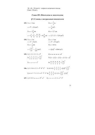 31
90 40 50− = (км/ч) – скорость встречного поезда.
Ответ: 50 км/ч.
Глава III. Одночлены и многочлены
§ 9. Степень с натуральным показателем
133. 1) a = 5см. 2) a =
1
2
м.
s = =5 252
(см2
) s =
1
4
(м2
)
3) a = 3
1
4
км 4) a = 2 7, дм.
s = ⋅ = ⋅ =3
1
4
3
1
4
13
4
13
4
10
9
16
км s = ⋅ =2 7 2 7 7 29, , , (дм2
)
134. 1) a = 2 м. 2) a = 3 дм.
v = =2 83
(м3
) v = =3 273
(дм3
)
3) a =
1
5
км 4) a = 0 4, м.
v =
⎛
⎝
⎜
⎞
⎠
⎟ =
1
5
1
125
3
(км3
) ( )v = =0 4 0 064
3
, , (м3
)
135. 1) 2 2 2 2 2 2 26
⋅ ⋅ ⋅ ⋅ ⋅ = 4) m m m m m m⋅ ⋅ ⋅ ⋅ = 5
2)
1
3
1
3
1
3
1
3
1
3
1
3
5
⋅ ⋅ ⋅ ⋅ =
⎛
⎝
⎜
⎞
⎠
⎟ 5) ( ) ( ) ( ) ( )x y x y x y x y− ⋅ − ⋅ − = −
3
3) x x x x x⋅ ⋅ ⋅ = 4
6)
m
n
m
n
m
n
m
n
m
n
m
n
⋅ ⋅ ⋅ ⋅ =
⎛
⎝
⎜
⎞
⎠
⎟
5
136. 1) 5 5 8 8 2 2 5 8 22 2 2
⋅ ⋅ ⋅ ⋅ ⋅ = ⋅ ⋅ 3) ( )0 3 0 3
1
7
1
7
1
7
1
7
0 3
1
7
2
4
, , ,⋅ ⋅ ⋅ ⋅ ⋅ = ⋅
⎛
⎝
⎜
⎞
⎠
⎟
2) 6 6 7 7 3 3 3 6 7 32 2 3
⋅ ⋅ ⋅ ⋅ ⋅ ⋅ = ⋅ ⋅ 4) ( )
2
3
2
3
2
3
2 3 2 3
2
3
2 3
3
2
⋅ ⋅ ⋅ ⋅ =
⎛
⎝
⎜
⎞
⎠
⎟ ⋅, , ,
137. 1) 33
9999 aaaa ⋅=⋅⋅⋅⋅⋅ 2) 24
333 ⋅=⋅⋅⋅⋅⋅ xxxxx
 