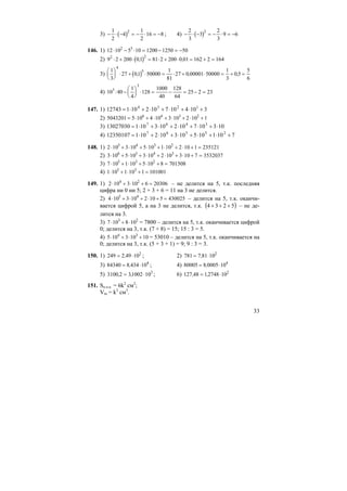 33
3) ( )− ⋅ − = − ⋅ = −
1
2
4
1
2
16 8
2
; 4) ( )− ⋅ − = − ⋅ = −
2
3
3
2
3
9 6
2
146. 1) 12 10 5 10 1200 1250 502 3
⋅ − ⋅ = − = −
2) ( )9 2 200 01 81 2 200 0 01 162 2 1642 2
⋅ + ⋅ = ⋅ + ⋅ = + =, ,
3) ( )
1
3
27 01 50000
1
81
27 0 00001 50000
1
3
0 5
5
6
4
5⎛
⎝
⎜
⎞
⎠
⎟ ⋅ + ⋅ = ⋅ + ⋅ = + =, , ,
4) 10 40
1
4
128
1000
40
128
64
25 2 233
3
: −
⎛
⎝
⎜
⎞
⎠
⎟ ⋅ = − = − =
147. 1) 310410710210112743 1234
+⋅+⋅+⋅+⋅=
2) 5043201 5 10 4 10 3 10 2 10 16 4 3 2
= ⋅ + ⋅ + ⋅ + ⋅ +
3) 10310710210310113027030 3467
⋅+⋅+⋅+⋅+⋅=
4) 710110510310210112350107 25567
+⋅+⋅+⋅+⋅+⋅=
148. 1) 2 10 3 10 5 10 1 10 2 10 1 2351215 4 3 2
⋅ + ⋅ + ⋅ + ⋅ + ⋅ + =
2) 3 10 5 10 3 10 2 10 3 10 7 35320376 5 4 3
⋅ + ⋅ + ⋅ + ⋅ + ⋅ + =
3) 7 10 1 10 5 10 8 7015085 3 2
⋅ + ⋅ + ⋅ + =
4) 1 10 1 10 1 1010015 3
⋅ + ⋅ + =
149. 1) 2 10 3 10 6 203064 2
⋅ + ⋅ + = – не делится на 5, т.к. последняя
цифра ни 0 ни 5; 2 + 3 + 6 = 11 на 3 не делится.
2) 4 10 3 10 2 10 5 4300255 4
⋅ + ⋅ + ⋅ + = – делится на 5, т.к. оканчи-
вается цифрой 5, а на 3 не делится, т.к. ( )5234 +++ – не де-
лится на 3.
3) 7 10 8 103 2
⋅ + ⋅ = 7800 – делится на 5, т.к. оканчивается цифрой
0; делится на 3, т.к. (7 + 8) = 15; 15 : 3 = 5.
4) 5 10 3 10 104 3
⋅ + ⋅ + = 53010 – делится на 5, т.к. оканчивается на
0; делится на 3, т.к. (5 + 3 + 1) = 9; 9 : 3 = 3.
150. 1) 249 2 49 102
= ⋅, ; 2) 781 7 81 102
= ⋅,
3) 84340 8 434 104
= ⋅, ; 4) 80005 8 0005 104
= ⋅,
5) 3100 2 31002 103
, ,= ⋅ ; 6) 127 48 12748 102
, ,= ⋅
151. Sп.п.к. = 6k2
см2
;
Vm = k3
см3
.
 