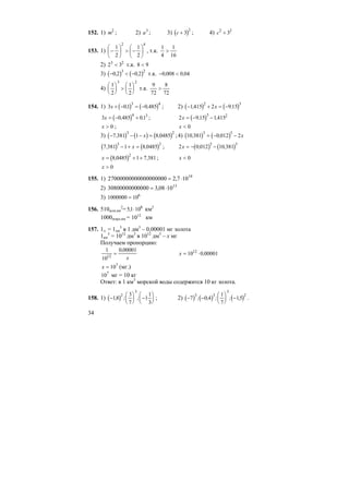 34
152. 1) m2
; 2) a3
; 3) ( )c + 3
2
; 4) c2 2
3+
153. 1)
42
2
1
2
1
⎟
⎠
⎞
⎜
⎝
⎛
−>⎟
⎠
⎞
⎜
⎝
⎛
− , т.к.
1
4
1
16
>
2) 2 33 2
< т.к. 8 9<
3) ( ) ( )− < −0 2 0 2
3 2
, , т.к. − <0 008 0 04, ,
4)
1
2
1
2
3 2
⎛
⎝
⎜
⎞
⎠
⎟ >
⎛
⎝
⎜
⎞
⎠
⎟ т.к.
9
72
8
72
>
154. 1) ( ) ( )3 01 0 485
3 4
x + − = −, , ; 2) ( ) ( )− + = −1415 2 9 15
2 3
, ,x
( )3 0 485 01
4 3
x = − +, , ; ( )2 9 15 1415
3 2
x = − −, ,
x > 0 ; x < 0
3) ( ) ( ) ( )− − − =7 381 1 8 0485
3 2
, ,x ;4) ( ) ( )10 381 0 012 2
3 5
, ,= − − x
( ) ( )7 381 1 8 0485
3 2
, ,− + =x ; ( ) ( )2 0 012 10 381
5 3
x = − −, ,
( )x = + +8 0485 1 7 381
2
, , ; x < 0
x > 0
155. 1) 19
107,200000000002700000000 ⋅=
2) 13
1008,300003080000000 ⋅=
3) 1000000 106
=
156. 510млн.км
2
=51 108
, ⋅ км2
1000млрд.км = 1012
км
157. 1л. = 1дм
3
в 1 дм3
– 0,00001 мг золота
1км
3
= 1012
дм3
в 1012
дм3
– х мг
Получаем пропорцию:
1
10
0 00001
12
=
,
x
x = ⋅10 0 0000112
,
x = 107
(мг.)
107
мг = 10 кг
Ответ: в 1 км3
морской воды содержится 10 кг золота.
158. 1) ( )−
⎛
⎝
⎜
⎞
⎠
⎟ −
⎛
⎝
⎜
⎞
⎠
⎟18
3
7
1
1
3
2
3
, ; ; ; 2) ( ) ( ) ( )− −
⎛
⎝
⎜
⎞
⎠
⎟ −7 0 4
1
7
15
3 3
3
2
; , ; ; , .
 