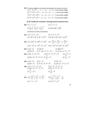 35
159. Сложим цифры на которые оканчиваются данные степени:
1) 33
+ 43
+53
= ..... 7 + ..... 4 + ..... 5 = 6 – 6 последняя цифра
2) 3 10 18 3 0 8 113 13 13
+ + = + + =..... ..... ..... ..... – 1 последняя цифра
3) 21 34 46 1 6 6 34 4 4
+ + = + + =..... ..... ..... ..... – 3 последняя цифра
4) 15 26 39 5 6 9 05 5 5
+ + = + + =..... ..... ..... ..... – 0 последняя цифра
§ 10. Свойства степени с натуральным показателем
160. 1) c c c3 2 5
⋅ = ; 2) a a a3 4 7
⋅ =
3)
1
2
1
2
1
2
7 8
a a a
⎛
⎝
⎜
⎞
⎠
⎟ ⋅
⎛
⎝
⎜
⎞
⎠
⎟ =
⎛
⎝
⎜
⎞
⎠
⎟ ; 4) ( ) ( ) ( )3 3 3
6 7
b b b⋅ =
(опечатка в ответе задачника).
161. 1) 2 2 2 23 2 4 9
⋅ ⋅ = ; 2) 3 3 3 32 5 3 10
⋅ ⋅ =
3) ( ) ( ) ( ) ( )− ⋅ − ⋅ − = −5 5 5 5
6 3 4 13
; 4) ( ) ( ) ( ) ( )− ⋅ − ⋅ − = −6 6 6 6
3 2 7 12
162. 1) ( ) ( ) ( )1183
5,25,25,2 −=−⋅− 2) 1275
)
6
5
()
6
5
()
6
5
(
xxx
−=−−
3) ( ) ( ) ( )x a x a x a− ⋅ − = −
7 10 17
4) ( ) ( ) ( )n m n m n m+ ⋅ + = +
15 5 20
163. 1) 32 = 25
; 2) 128=27
; 3) 1024=210
4) 256=28
; 5) 2 128 2 2 25 5 7 12
⋅ = ⋅ = ; 6) 32 64 2 2 25 6 11
⋅ = ⋅ =
164. 1) 64 : 4 = 16 = 24
; 2) 32 : 23
= 25
: 23
= 22
; 3) 8 : 22
= 2
4) 256 : 32 = 28
: 25
= 23
; 5)
2
2
2
7
5
2
= ; 6)
2
2
2
10
9
=
165. 1) 81 = 34
; 2) 27 = 33
; 3) 729 = 36
4) 243 = 35
; 5) 3 81 3 36 6 4
⋅ = ⋅ =310
; 6) 243 27 3 3 35 3 8
⋅ = ⋅ =
166. 1) 34
: 9 = 34
: 32
= 32
; 2) 27 : 32
= 33
: 32
= 3
3) 243 : 27 = 35
: 33
= 32
; 4) 81 : 9 = 34
: 32
= 32
5)
3
3
3
15
14
= ; 6)
3
3
3
8
4
4
=
167. 1) −
⎛
⎝
⎜
⎞
⎠
⎟ −
⎛
⎝
⎜
⎞
⎠
⎟ = −
⎛
⎝
⎜
⎞
⎠
⎟
9
7
9
7
9
7
8 5 3
: ; 2)
17
1
17
1
:
17
1
1718
=⎟
⎠
⎞
⎜
⎝
⎛
⎟
⎠
⎞
⎜
⎝
⎛
3) x x x21 7 14
: = ; 4) d d d24 12 12
: =
 