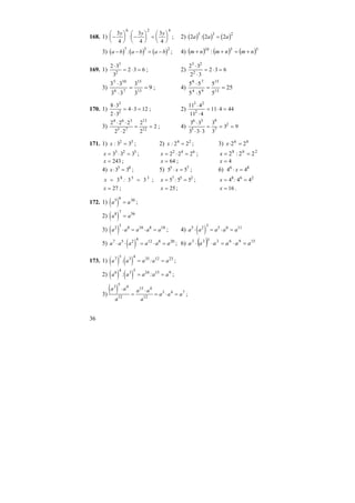 36
168. 1) −
⎛
⎝
⎜
⎞
⎠
⎟ −
⎛
⎝
⎜
⎞
⎠
⎟ =
⎛
⎝
⎜
⎞
⎠
⎟
3
4
3
4
3
4
6 2 4
y y y
: ; 2) ( ) ( ) ( )2 2 2
5 3 2
a a a: =
3) ( ) ( ) ( )a b a b a b− − = −
7 5 2
: ; 4) ( ) ( ) ( )5510
: nmnmnm +=++
169. 1)
2 3
3
2 3 6
3
2
⋅
= ⋅ = ; 2)
2 3
2 3
2 3 6
3 2
2
⋅
⋅
= ⋅ =
3) 9
3
3
33
33
13
15
76
105
==
⋅
⋅
; 4) 25
5
5
55
55
13
15
94
78
==
⋅
⋅
170. 1)
8 3
2 3
4 3 12
3
2
⋅
⋅
= ⋅ = ; 2)
11 4
11 4
11 4 44
3 2
2
⋅
⋅
= ⋅ =
3)
2 2 2
2 2
2
2
2
4 6 3
5 7
13
12
⋅ ⋅
⋅
= = ; 4)
3 3
3 3 3
3
3
3 9
6 3
5
9
7
2⋅
⋅ ⋅
= = =
171. 1) x : 3 32 3
= ; 2) x : 2 24 2
= ; 3) 86
22 =⋅x
x = ⋅ =3 3 33 2 5
; x = ⋅ =2 2 22 4 6
; 268
22:2 ==x
x = 243 ; x = 64 ; x = 4
4) x⋅ =3 35 8
; 5) 5 55 7
⋅ =x ; 6) 4 46 8
⋅ =x
x = =3 3 38 5 3
: ; x = =5 5 57 5 2
: ; x = =4 4 48 6 2
:
x = 27 ; x = 25; x = 16 .
172. 1) ( )a a5 6 30
= ;
2) ( )a a8 7 56
=
3) ( )a a a a a2 5 8 10 8 18
⋅ = ⋅ = ; 4) ( )a a a a a5 2 3 5 6 11
⋅ = ⋅ =
5) ( )a a a a a a7 5 2 4 12 8 20
⋅ ⋅ = ⋅ = ; 6) ( ) 15963333
aaaaaa =⋅=⋅⋅
173. 1) ( ) ( )a a a a a7 5 3 4 35 12 23
: := = ;
2) ( ) ( )a a a a a6 4 3 5 24 15 9
: := = ;
3)
( )a a
a
a a
a
a a a
3 5 4
12
15 4
12
3 4 7
⋅
=
⋅
= ⋅ = ;
 