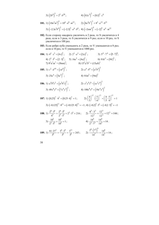 38
3) ( )2 24 5 5 20
b b= ⋅ ; 4) ( ) ( )01 013 2 2 6
, ,c c= ⋅
181. 1) ( )10 102 3 4 4 8 12
n m n m= ⋅ ⋅ ; 2) ( )8 84 7 3 3 12 21
a b a b= ⋅ ⋅
3) ( ) ( )− = − ⋅ ⋅2 3 2 33 4 2 2 6 8
, ,a b a b ; 4) ( ) ( )− = − ⋅ ⋅2 23 4 4 4 12
nm n m
182. Если сторону квадрата увеличить в 2 раза, то S увеличится в 4
раза; если в 3 раза, то S увеличится в 9 раз; если в 10 раз, то S
увеличится в 100 раз.
183. Если ребро куба уменьшить в 2 раза, то V уменьшится в 8 раз;
если в 10 раз, то V уменьшится в 1000 раз.
184. 1) ( )4 45 5 5
⋅ =x x ; 2) ( )2 23 3 3
⋅ =a a ; 3) ( )444
7575 ⋅=⋅ ;
4) ( )2 3 2 35 5 5
⋅ = ⋅ ; 5) ( )16 42 2
a a= ; 6) ( )81 92 2
k k= ;
7) 97
n7
m7
= (9nm)7
; 8) 153
a3
b3
= (15ab)3
185. 1) ( )c d cd2 10 5 2
⋅ = ; 2) ( )a b a b4 6 2 3 2
⋅ =
3) ( )25 54 2 2
a a= ; 4) ( )81 92 2
m m=
186. 1) ( )a b c a b c4 6 2 2 3 2
= ; 2) ( )x y z xy z2 4 8 2 4 2
−
3) ( )49 78 6 4 3 2
x y x y= ; 4) ( )100 108 6 4 3 2
c x c x=
187. 1) ( ) ( )0 25 4 0 25 4 1
7 7 7
, ,⋅ = ⋅ = ; 2)
4
5
5
4
4
5
5
4
1
17 17 17
⎛
⎝
⎜
⎞
⎠
⎟ ⋅
⎛
⎝
⎜
⎞
⎠
⎟ = ⋅
⎛
⎝
⎜
⎞
⎠
⎟ =
3) ( ) ( )− ⋅ = − ⋅ = −0125 8 0125 8 1
11 11 11
, , ; 4) ( ) ( )− ⋅ = − ⋅ = −0 2 5 0 2 5 1
5 5 5
, ,
188. 1)
2 3
6
2 3
2 3
2 3 216
8 8
5
8 8
5 5
3 3⋅
=
⋅
⋅
= ⋅ = ; 2) 14412
12
12
12
34 2
3
5
3
55
===
⋅
;
3)
10
2 5
10
10
1
5
5 5
5
5
⋅
= = ; 4)
14
2 7
14
14
14
4
3 3
4
3
⋅
= = .
189. 1)
81 27
3
3 3
3
3
3
243
3
8
4 9
8
13
8
⋅
=
⋅
= = ; 2)
( )2 7
14
14
14
14
8 2 4
7
8
7
⋅
= = ;
 