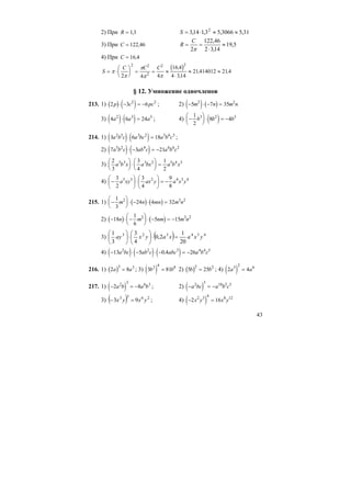 43
2) При R = 13, 31,53066,53,114,3 2
≈≈⋅=S
3) При C = 122 46, 5,19
14,32
46,122
2
≈
⋅
==
π
C
R
4) При C = 16 4,
( )S
C C C
= ⋅
⎛
⎝
⎜
⎞
⎠
⎟ = = ≈
⋅
≈ ≈π
π
π
π π2 4 4
16 4
4 314
21414012 214
2 2
2
2 2
,
,
, ,
§ 12. Умножение одночленов
213. 1) ( ) ( )2 3 62 2
p c pc⋅ − = − ; 2) ( ) ( )− ⋅ − =5 7 352 2
m n m n
3) ( ) ( )4 6 242 3 5
a a a⋅ = ; 4) ( )−
⎛
⎝
⎜
⎞
⎠
⎟ ⋅ = −
1
2
8 43 2 5
b b b
214. 1) ( ) ( )3 6 182 5 3 2 5 6 3
a b c a bc a b c⋅ = ;
2) ( ) ( )7 3 215 2 4 6 6 2
a b c ab c a b c⋅ − = −
3)
2
3
3
4
1
2
3 3 3 2 5 4 3
a b x a bx a b x
⎛
⎝
⎜
⎞
⎠
⎟ ⋅
⎛
⎝
⎜
⎞
⎠
⎟ =
4) 434233
8
9
4
3
2
3
yxayaxxya −=⎟
⎠
⎞
⎜
⎝
⎛
⋅⎟
⎠
⎞
⎜
⎝
⎛
−
215. 1) ( ) ( )−
⎛
⎝
⎜
⎞
⎠
⎟ ⋅ − ⋅ =
1
3
24 4 322 3 2
m n mn m n
2) ( ) ( )− ⋅ −
⎛
⎝
⎜
⎞
⎠
⎟ ⋅ − = −18
1
6
5 152 3 2
n m nm m n
3) ( ) 434323
20
1
2,0
4
3
3
1
yxaxayxay =⋅⎟
⎠
⎞
⎜
⎝
⎛
⋅⎟
⎠
⎞
⎜
⎝
⎛
4) ( ) ( ) ( )− ⋅ − ⋅ − = −13 5 0 4 262 2 3 4 4 5
a bc ab c abc a b c,
216. 1) ( )2 8
3 3
a a= ; 3) ( )3 812 4 8
b b= 2) ( )5 25
2 2
b b= ; 4) ( )2 43 2 6
a a=
217. 1) ( )− = −2 82 3 6 3
a b a b ; 2) ( )− = −a bc a b c2 5 10 5 5
3) ( ) 2633
93 yxyx =− ; 4) ( )− =2 162 3 4 8 12
x y x y
 