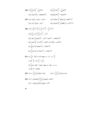 44
218. 1)
1
2
1
8
2
3
6 3
m n m n
⎛
⎝
⎜
⎞
⎠
⎟ = ; 2)
1
3
1
81
2 2
4
8 8
n m m n
⎛
⎝
⎜
⎞
⎠
⎟ =
3) ( )− = −01 0 0013 3 9 9
, ,a b a b ; 4) ( )0 4 0163 2 2 6 4
, ,a b a b=
219. 1) ( ) ( )− ⋅ − = −2 3 12
2 3
a a a ; 3) ( ) ( )− ⋅ =0 2 20 0 82 2 2 2 5 5
, ,bc cx b c x
2) ( ) ( )− ⋅ = −a a a
3 4
2 2 ; 4) ( ) ( )− ⋅ =01 1002 2 2 2 5 2 2
, ab c by a b c y
220. 1) −
⎛
⎝
⎜
⎞
⎠
⎟ ⋅ −
⎛
⎝
⎜
⎞
⎠
⎟ =1
3
5
1
2
1
5
3 2 2 2
3
9 2 6
x y c x x y c
2) 2
1
4
2
3
3 2
2
5 5
x y xy x y
⎛
⎝
⎜
⎞
⎠
⎟ ⋅
⎛
⎝
⎜
⎞
⎠
⎟ =
3) ( ) ( )− ⋅ = − ⋅ = −3 2 27 4 1083 2 2 6 2 4 2 4 6
bc ab c a b a b c
4) ( ) ( ) ( )− ⋅ − = ⋅ − = −2 4 42 2 2 3 3 4 2 6 9 10 11
a b a b a b a b a b
5) 662222
25)6()
6
5
( nmmnnm =
6) 893223
21)7()
7
3
( nmmnnm −=−
221. 1)
1
3
32 2 4
a a b a b⋅ = при a b= − =2
5
7
; :
( )− ⋅ = ⋅ =2
5
7
16
5
7
11
3
7
4
2)
2
5
10 42 3
mn n mn⋅ = при m n= =0 8 4, ; :
4 0 8 4 204 83
⋅ ⋅ =, ,
222. 1) ( )S a b ab=
⎛
⎝
⎜
⎞
⎠
⎟ ⋅ =
1
5
10 2 ; 2) ( )S x y xy=
⎛
⎝
⎜
⎞
⎠
⎟ ⋅ =
3
7
14 6
223. 1) ( ) ( )V m n mn m n= ⋅
⎛
⎝
⎜
⎞
⎠
⎟ ⋅ =0 25 1
1
3
6 2 2 2
,
2) ( ) ( ) ( )V a b ab a b= ⋅ ⋅ =01 2 52 2 3
,
 