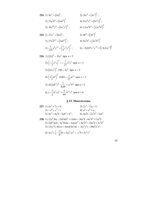 45
224. 1) ( )9 32 2
a a= ; 2) ( )16 44 2 2
x x= ;
3) ( )25 52 4 2 2
a b ab= 4) ( )81 96 2 3 2
x y x y= ;
5) ( )36 610 4 5 2 2
x y x y= ; 6) ( )121 118 4 4 2 2
, ,a b a b=
225. 1) ( )33
327 aa = ; 2) ( )8 26 2 3
b b=
3) ( )27 33 12 4 3
a b ab= ; 4) ( )8 29 6 3 2 3
a b a b=
5)
1
125
1
5
9 12 3 4
3
x y x y=
⎛
⎝
⎜
⎞
⎠
⎟ ; 6) ( )35153
3,0027,0 xyyx −=−
226. 1) ( )2 32 5
a a
n
= при n = 5
2) −
⎛
⎝
⎜
⎞
⎠
⎟ = −
1
3
1
27
2 6 3
x y x y
n
при n = 3
3) ( )0 2 100 42 4
, y y
n
⋅ = при n = 2
4) 3
1
3
0 001
1
27
4 12
m m
n
⎛
⎝
⎜
⎞
⎠
⎟ ⋅ =, при n = 3
5) 623
09,0
1
)3,0( baab n
=⋅ при n = 2
6) 6122
64
1
)
2
1
( cbcb n
=− при n = 6
§ 13. Многочлены
227. 1) 6 7 92
x x+ + ; 2) 2 11 32
x x− + ;
3) − + −x x x4 3
4) a a a5 4
− + ;
5) 8 4 23 2 2 3
a a b ab b+ − + ; 6) 4 2 53 2 2 3
a b a b ab− −
228. 1) 12 3 2 3 11 36 6 112 2 3 2 3 2
a ba ab ab aba a b a b a b− + = − +
2) 2 4 3 8 2 8 24 22 2 2 2 3 4 2 3
ab ab a aba abab a b a b a b− − = − +
3) ( )15 4 4 5 6 202 2 2 3 3 2 2
, xy xyz mnk m nk x y z m n k− − = − −
4) 4
1
4
5 52 2 2 5 2 4
cc c bc xy xy c b x y⋅ −
⎛
⎝
⎜
⎞
⎠
⎟ + = − +
 