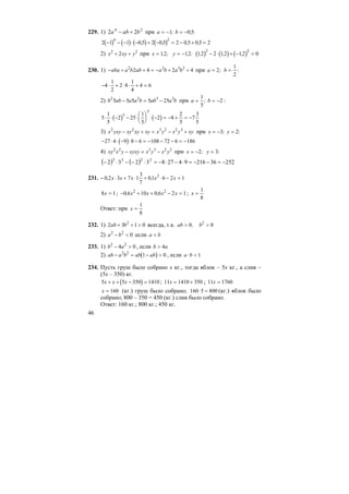 46
229. 1) 24
22 baba +− при a b= − = −1 0 5; , :
( ) ( ) ( ) ( )2 1 1 0 5 2 0 5 2 0 5 0 5 2
4 2
− − − ⋅ − + − = − + =, , , ,
2) x xy y2 2
2+ + при x y= = −12 12, ; . : ( ) ( ) ( )12 2 12 12 0
2 2
, , ,− ⋅ + − =
230. 1) − + + = − + +aba a b ab a b a b2 2 3 2
2 4 2 4 при a b= =2
1
2
; :
− ⋅ + ⋅ ⋅ + =4
1
2
2 8
1
4
4 6
2) b ab a a b ab a b2 2 3 3
5 5 5 5 25− = − при a b= = −
1
5
2; :
( ) ( )5
1
5
2 25
1
5
2 8
2
5
7
3
5
3
3
⋅ ⋅ − − ⋅
⎛
⎝
⎜
⎞
⎠
⎟ ⋅ − = − + = −
3) x yxy xy xy xy x y x y xy2 2 3 2 2 3
− + = − + при x y= − =3 2; :
( )− ⋅ ⋅ − ⋅ − = − − − = −27 4 9 8 6 108 72 6 186
4) xy x y xyxy x y x y2 2 3 3 2 2
− = − при x y= − =2 3; :
( ) ( ) 25236216942783232 2233
−=−−=⋅−⋅−=⋅−−⋅−
231. – 0 2 3 7 1
3
7
01 6 2 12
, ,x x x x x⋅ + ⋅ + ⋅ − =
8 1x = ; − + + − =0 6 10 0 6 2 12 2
, ,x x x x ; x =
1
8
Ответ: при x =
1
8
232. 1) 2 3 1 02
ab b+ + > всегда, т.к. ab b> >0 02
,
2) a b2 2
0− < если a b<
233. 1) b a2 2
4 0− > , если b a> 4
2) ( )ab a b ab ab− = − >2 2
1 0 , если a b⋅ < 1
234. Пусть груш было собрано х кг., тогда яблок – 5х кг., а слив –
(5х – 350) кг.
( )5 5 350 1410x x x+ + − = ; 11 1410 350x = + ; 11 1760x =
x = 160 (кг.) груш было собрано; 160 5 800⋅ = (кг.) яблок было
собрано; 800 – 350 = 450 (кг.) слив было собрано.
Ответ: 160 кг.; 800 кг.; 450 кг.
 