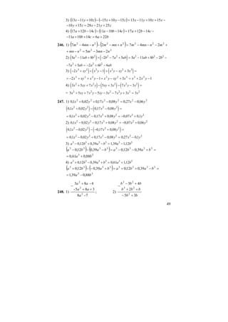 49
3) ( ) ( ) −++−=−+−−+− xzyxzyxzyx 15101113151015101113
zyxzy 2521281510 +−=+−
4) ( ) ( ) −−+=−−−−+ cbacbacba 141217141011141217
bacba 226141011 +=++−
246. 1) ( ) ( ) +−−−=+−−−− 2222222
247247 mnmnmnmnmnmnm
222
235 nmnmnmn −−=−+
2) ( ) ( )5 11 8 2 7 5 5 11 8 22 2 2 2 2 2 2
a ab b b a ab a ab b b− + + − − + = − + − −
− + = − + −7 5 2 6 62 2 2
a ab a b ab
3) ( ) ( ) ( )− + + − + − + =2 1 33 2 2 2 2 3
x xy x y x y xy x
12312 23322223
−+=+−+−++−= yxxxxyyxyxxyx
4) ( ) ( ) ( )3 5 7 5 3 7 32 2 2 2 2
x xy x y xy x x y x+ + − + − − =
= 3 5 7 5 3 7 3 32 2 2 2 2 2
x xy x y xy x x y x x+ + − − − + =
247. 1) 222222
06,027,008,017,002,01,0 yxyxyx −=−++
( ) ( )0 1 0 02 0 17 0 082 2 2 2
, , , ,x y x y+ − − =
= + − + = − +0 1 0 02 0 17 0 08 0 07 0 12 2 2 2 2 2
, , , , , ,x y x y x y
2) 0 1 0 02 0 17 0 08 0 07 0 062 2 2 2 2 2
, , , , , ,x y x y x y− − + = − +
( ) ( )0 1 0 02 0 17 0 082 2 2 2
, , , ,x y x y− − − + =
= − + − = −0 1 0 02 0 17 0 08 0 27 0 12 2 2 2 2 2
, , , , , ,x y x y x y
3) a b a b a b3 3 3 3 3 3
0 12 0 39 1 39 112− + − = −, , , ,
( ) ( ) =+−−=−−− 33333333
39,012,039,012,0 babababa
33
88,061,0 ba +=
4) a b a b a b3 3 3 3 3 3
0 12 0 39 0 61 112+ − + = +, , , ,
( ) ( ) =−++=+−−+ 33333333
39,012,039,012,0 babababa
33
88,039,1 ba −=
248. 1)
7-8
385-
4-83
2
2
2
a
aa
aa
++
+
−
; 2)
bb
bbb
bbb
35
2
43
2
23
23
+−
++
+−
−
 