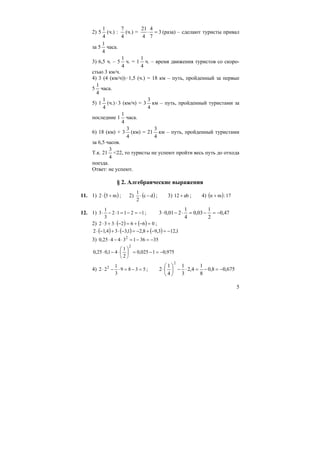 5
2) 5
4
1
(ч.) :
4
7
(ч.) = 3
7
4
4
21
=⋅ (раза) – сделают туристы привал
за 5
4
1
часа.
3) 6,5 ч. – 5
4
1
ч. = 1
4
1
ч. – время движения туристов со скоро-
стью 3 км/ч.
4) 3 (4 (км/ч))⋅1,5 (ч.) = 18 км – путь, пройденный за первые
5
4
1
часа.
5) 1
4
1
(ч.)⋅3 (км/ч) = 3
4
3
км – путь, пройденный туристами за
последние 1
4
1
часа.
6) 18 (км) + 3
4
3
(км) = 21
4
3
км – путь, пройденный туристами
за 6,5 часов.
Т.к. 21
4
3
<22, то туристы не успеют пройти весь путь до отхода
поезда.
Ответ: не успеют.
§ 2. Алгебраические выражения
11. 1) ( )m52 +⋅ ; 2) ( )dc
2
1
−⋅ ; 3) ab12 + ; 4) ( ) 17:mn +
12. 1) 12112
3
1
3 −=−=⋅−⋅ ; 47,0
2
1
03,0
4
1
201,03 −=−=⋅−⋅
2) ( ) ( ) 0662332 =−+=−⋅+⋅ ;
( ) ( ) ( ) 1,123,98,21,334,12 −=−+−=−⋅+−⋅
3) 3536134425,0 2
−=−=⋅−⋅
975,01025,0
2
1
41,025,0
2
−=−=⎟
⎠
⎞
⎜
⎝
⎛
⋅−⋅
4) 5389
3
1
22 2
=−=⋅−⋅ ; 675,08,0
8
1
4,2
3
1
4
1
2
2
−=−=⋅−⎟
⎠
⎞
⎜
⎝
⎛
⋅
 