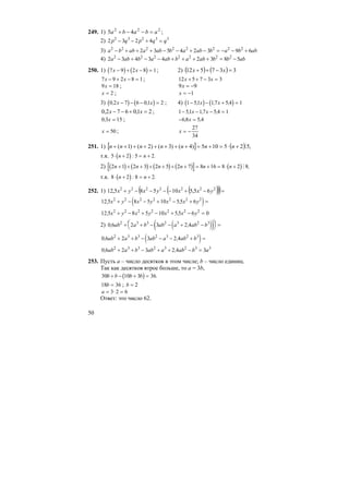 50
249. 1) 222
45 ababa =−−+ ;
2) 2 3 2 42 3 2 3 3
p q p q q− − + =
3) a b ab a ab b a ab b a b ab2 2 2 2 2 2 2 2
2 3 5 4 2 3 9 6− + + + − − + − = − − +
4) 2 3 4 3 4 2 3 8 52 2 2 2 2 2 2
a ab b a ab b a ab b b ab− + − − + + + + = −
250. 1) ( ) ( )7 9 2 8 1x x− + − = ; 2) ( ) ( ) 337512 =−++ xx
7 9 2 8 1x x− + − = ; 12 5 7 3 3x x+ + − =
9 18x = ; 99 −=x
x = 2 ; x = −1
3) ( ) ( )0 2 7 6 01 2, ,x x− − − = ; 4) ( ) ( )1 51 17 5 4 1− − + =, , ,x x
21,0672,0 =+−− xx ; 1 51 17 5 4 1− − − =, , ,x x
0 3 15, x = ; − =6 8 5 4, ,x
x = 50 ; x = −
27
34
251. 1) [ ] ( ) ,525105)4()3()2()1( M+⋅=+=++++++++ nnnnnnn
т.к. ( )5 2 5 2⋅ + = +n n: .
2) ( ) ( ) ( ) ( )[ ] ( )2 1 2 3 2 5 2 7 8 16 8 2 8n n n n n n+ + + + + + + = + = ⋅ + M ,
т.к. ( )8 2 8 2⋅ + = +n n: .
252. 1) ( )( )( )=−+−−−−+ 2222222
65,510585,12 yxxyxyx
( )12 5 8 5 10 55 62 2 2 2 2 2 2
, ,x y x y x x y+ − − + − + =
12 5 8 5 10 55 6 02 2 2 2 2 2 2
, ,x y x y x x y+ − + − + − =
2) ( )( )0 6 2 3 2 42 3 3 2 3 2 3
, ,ab a b ab a ab b+ + − − + −⎛
⎝
⎜ ⎞
⎠
⎟ =
( )0 6 2 3 2 42 3 3 2 3 2 3
, ,ab a b ab a ab b+ + − − − + =
0 6 2 3 2 4 32 3 3 2 3 2 3 3
, ,ab a b ab a ab b a+ + − + + − =
253. Пусть а – число десятков в этом числе; b – число единиц.
Так как десятков втрое больше, то а = 3b,
( )30 10 3 36b b b b+ − + = .
18 36b = ; b = 2
a = ⋅ =3 2 6
Ответ: это число 62.
 