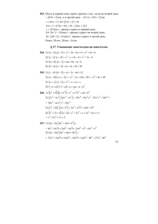 53
263. Пусть в первый день турист прошел х км., тогда во второй день
– ( )0 9 2, x + км., а в третий день – ( )0 4 0 9 2, ,⋅ + +x x км.
( )x x x+ + + ⋅ + =0 9 2 0 4 19 2 56, , ,
19 2 0 76 0 8 56, , ,x x+ + + = ; 2 66 53 2, ,x =
x = 20 (км.) – прошел турист в первый день;
0 9 20 2 20, ⋅ + = (км.) – прошел турист во второй день;
( )56 20 2 16− + = (км.) – прошел турист в третий день.
Ответ: 20 км.; 20 км.; 16 км.
§ 17. Умножение многочлена на многочлен
264. 1) ( ) ( )a a a a a a a+ ⋅ + = + + + = + +2 3 3 2 6 5 62 2
2) ( ) ( )z z z z z z z− ⋅ + = − + − = + −1 4 4 4 3 42 2
3) ( ) ( )m n mn n m+ ⋅ − = + − −6 1 6 6
4) ( ) ( )b c bc c b+ ⋅ + = + + +4 5 4 5 20
265. 1) ( ) ( )c d cd c d− ⋅ − = − − +4 3 3 4 12
2) ( ) ( )a a a a a a a− ⋅ − − = − − + + = − + +10 2 2 10 20 8 202 2
3) ( ) ( )x y x x x xy y+ ⋅ + = + + +1 2
4) ( ) ( ) 2
1 qqpqpqqp −−+=−−⋅+−
266. 1) ( ) ( ) 322322
babbaababa +++=+⋅+
2) ( ) ( )5 6 6 5 30 36 25 302 2 2 2 4 2 2 2 2 4
x y x y x x y x y y− ⋅ − = − − + =
= 30 61 304 2 2 4
x x y y− +
3) ( ) ( )a b a b a a b ab b2 2 3 2 2 3
2 2 2 4 2+ ⋅ + = + + +
4) ( ) ( ) =+++++=+⋅++ 3632312 2232
xxxxxxxx
375 23
+++= xxx
267. 1) ( ) ( )2 4 22 2
a b a ab b− ⋅ + + =
= 8 4 2 4 2 83 2 2 2 2 3 3 3
a a b ab a b ab b a b+ + − − − = −
2) ( ) ( )3 2 9 6 42 2
a b a ab b− ⋅ + + =
= 27 18 12 18 12 8 27 83 2 2 2 2 3 3 3
a a b ab a b ab b a b+ + − − − = −
 