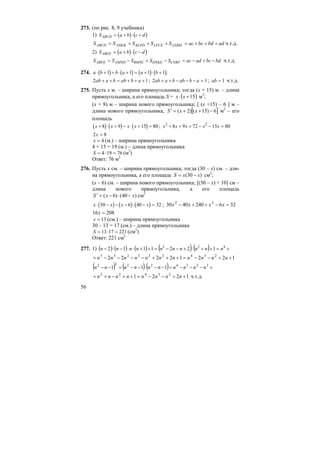 56
273. (по рис. 8, 9 учебника)
1) ( ) ( )S a b c dABCD = + ⋅ +
adbdbcaсSSSSS LEBMLFCEKLPDAMLKABCD +++=+++= ч.т.д.
2) ( ) ( )S a b c dABFE = + ⋅ −
S S S S S ac ad bc bdABFE AMND BMNC DNKE CNRF= − + − = − + − ч.т.д.
274. ( ) ( ) ( ) ( )a b b a a b⋅ + + ⋅ + = + ⋅ +1 1 1 1 ;
2 1ab a b ab b a+ + = + + + ; 2 1ab a b ab b a+ + − − − = ; ab = 1 ч.т.д.
275. Пусть х м. – ширина прямоугольника; тогда (х + 15) м. – длина
прямоугольника, а его площадь S = ( )15+⋅ xx м3
;
(х + 8) м – ширина нового прямоугольника; [ (х +15) – 6 ] м –
длина нового прямоугольника, [ ]6)15()2( −++=′ xxS м2
– его
площадь
( ) ( ) ( )x x x x+ ⋅ + − ⋅ + =8 9 15 80 ; x x x x x2 2
8 9 72 15 80+ + + − − =
2 8x =
x = 4 (м.) – ширина прямоугольника
4 + 15 = 19 (м.) – длина прямоугольника
S = ⋅ =4 19 76 (м2
)
Ответ: 76 м2
276. Пусть х см. – ширина прямоугольника; тогда (30 – х) см. – дли-
на прямоугольника, а его площадь )30( хxS −= см2
;
(х – 6) см. – ширина нового прямоугольника; [(30 – х) + 10] см –
длина нового прямоугольника, а его площадь
)40()6( хxS −⋅−=′ см2
( ) ( ) ( )x x x x⋅ − − − ⋅ − =30 6 40 32 ; 3262404030 22
=−++− xxxx
20816 =x
x = 13 (см.) – ширина прямоугольника
30 – 13 = 17 (см.) – длина прямоугольника
S = ⋅ =13 17 221 (см2
)
Ответ: 221 см2
277. 1) ( ) ( ) ( ) ( ) ( ) +=++⋅+−−=++⋅⋅−⋅− 422
1221112 nnnnnnnnnn
12212222 234223233
++−−=+++−−−−+ nnnnnnnnnnn
( ) ( ) ( ) +−−−=−−⋅−−=−− 32342222
111 nnnnnnnnnn
1221 23422
++−−=++−++ nnnnnnnn ч.т.д.
 