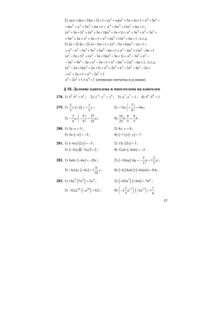 57
2) ++=++++=++++ 3422
51)65)((1)3)(2)(1( nnnnnnnnnn
=+++++ 1656 232
nnnn 16116 234
++++ nnnn ;
++++=++++=++ 32342222
33)13)(13()13( nnnnnnnnnn
161161339 23422
++++=+++++ nnnnnnnn , ч.т.д.
3) ( ) ( ) =+−+−=+−⋅−⋅− 1))(65(1)1(23 22
nnnnnnnn
1611616655 23422334
+−+−=+−++−−= nnnnnnnnnn
−+−=+−+−=+− 2342222
3)13)(13()13( nnnnnnnnn
1611613393 234223
+−+−=+−+−+− nnnnnnnnn , ч.т.д.
+−−−++=+++− nnnnnnnnnn 2422)12)(12( 2323422
1212 242
+−=+++ nnnn
112 424
+≠+− nnn (очевидно опечатка в условии)
§ 18. Деление одночлена и многочлена на одночлен
278. 1) b b b5 2 3
: = ; 2) y y y11 7 4
: = ; 3) a a7 7
1: = ; 4) b b9 9
1: =
279. 1) ( )
2
5
2
1
5
x x: − = − ; 2) − −
⎛
⎝
⎜
⎞
⎠
⎟ =7
7
9
9m m: ;
3) − −
⎛
⎝
⎜
⎞
⎠
⎟ =
3
4
8
9
27
32
a a: ; 4)
16
25
4
5
4
5
b b: = .
280. 1) 5 5a a: = ; 2) 8 8x x: = ;
3) ( )5 5a a: − = − ; 4) ( ) ( )− − =7 7y y: .
281. 1) ( ) ( )− = −6 2 3x x: ; 2) ( )15 5 3z z: = ;
3) ( )( ) 23:6 =−− xyxy ; 4) ( )12 4 3ab ab: − = − .
282. 1) ( )8 4 2abc a bc: − = − ; 2) ( )− = − =10 6
5
3
1
2
3
pq q p p: ;
3) ( )− − =6 4 4 1
6
10
, :xy x y ; 4) ( ) ( )− − =0 24 0 6 0 4, : , ,abc ab c .
283. 1) ( )14 7 25 2 3
a a a: = ; 2) ( ) ( )− − =42 6 77 6
m m m: ;
3) ( )− − =0 2 0 210 10
, : ,a a ; 4) ( )−
⎛
⎝
⎜
⎞
⎠
⎟ − =2
1
3
2 1
1
6
17 17
a a: .
 