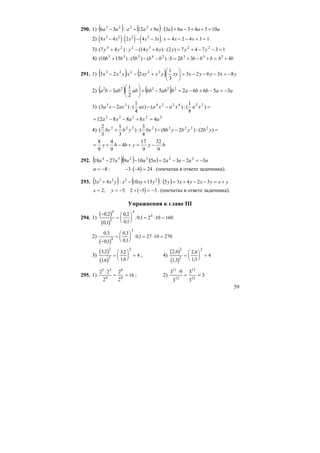 59
290. 1) ( ) ( ) ( ) aaaaaaaaa 1034363:912:36 2223
=++−=++−
2) ( ) ( ) ( )8 4 2 4 3 4 2 4 3 13 2 2 2
x x x x x x x x− − − = − − + =: :
3) 13747)2(:)614(:)47( 223224
=−−+=+−+ yyyyyyyy
4) =+−+=−−+ bbbbbbbbbb 3324235
32:)()5(:)1510( bb 43
+
291. 1) ( ) ( ) yxyyxxyyxxyxyxx 83623
3
1
:2:23 22223
−=−−−=⎟
⎠
⎞
⎜
⎝
⎛
+−−
2) ( ) ( ) aabbababbababba 35662:56
2
1
:3 22322
−=−+−=−+⎟
⎠
⎞
⎜
⎝
⎛
−
3) =−−− )
8
1
(:)()
4
1
(:)23( 22422433
xaxaxaaxaxxa
22222
488812 axaxa =+−−=
4) =−−+ )2(:)28()
4
3
(:)
3
1
3
2
( 22232223
ybybybbyybby
byybby
9
32
9
17
4
9
4
9
8
−=+−+=
292. ( )( ) ( ) aaaaaaaaa 32325:109:2718 223234
−=−−=−−
:8−=a ( )− ⋅ − =3 8 24 . (опечатка в ответе задачника).
293. ( ) ( ) ( ) yxyxyxyyxyxyxx +=−−+=+−+ 32435:1510:43 2223
x y= = −2 5; : ( )2 5 3+ − = − . (опечатка в ответе задачника).
Упражнения к главе III
294. 1)
( )
( )
−
=
⎛
⎝
⎜
⎞
⎠
⎟ = ⋅ =
0 2
01
0 2
01
01 2 10 160
4
5
4
4,
,
,
,
: ,
2)
( )
0 3
01
0 3
01
01 27 10 2704
3
,
,
,
,
: ,
−
=
⎛
⎝
⎜
⎞
⎠
⎟ = ⋅ =
3)
( )
( )
3 2
16
3 2
16
4
2
2
2
,
,
,
,
=
⎛
⎝
⎜
⎞
⎠
⎟ = ; 4)
( )
( )
2 6
13
2 6
13
4
2
2
2
,
,
,
,
=
⎛
⎝
⎜
⎞
⎠
⎟ =
295. 1)
2 2
2
2
2
16
5 3
4
8
4
⋅
= = ; 2) 3
3
3
3
93
12
13
12
11
==
⋅
 