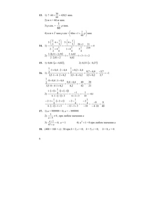 6
13. 1) 5,420
60
30
607 =+⋅ мин.
2) m ч = 60 m мин.
3) p сек. =
1
60
p мин.
4) в m ч l мин p сек = ⎟
⎠
⎞
⎜
⎝
⎛
++ plm
60
1
60 мин
14. 1) 4
4:21
21
4
1
5
120
4
1
41
5
1
45
4
1
4
2
1
2
5
1
6
3
2
5
==
+
=
+
⎟
⎠
⎞
⎜
⎝
⎛
+⋅
=
+⋅
⎟
⎠
⎞
⎜
⎝
⎛
+⋅⋅
2)
( ) 2131
02,6
02,63
1
201,22
29,231,83
=−=−
⋅
=−
+⋅
−⋅
15. 1) ( )02,466,0 +⋅ а ; 2) ( )27,0:33,0 x⋅
16. 1) =
+
−
=
+−
−+
=
+⋅−⋅
−+⋅
2,05,3
4,47,0
2,885,3
4,42,0
2
1
2,82415,3
4,42:4,01
2
1
1
7,3
7,3
−=
−
21
20
42
40
2,4
4,44,0
2,81405,3
4,41:4,00
2
1
−=−=
−
=
+⋅−⋅
−+⋅
2)
( ) ( )( )
( )
1,0
10
1
316
1
3116
11
4
1
11
−=−=
++
−
=
+−−⋅
−+⋅+−⋅
( )
( )
=
−
−
−=
+−−
−−
=
+−−⋅
+−⋅+⋅−
10
4
1
2
3112
4
1
2
3126
12
4
1
12
40
9
104
9
=
⋅−
−
17. 1) a + 999999 = 0, a = – 999999
2) 0
5
3
≠
−a
, при любом значении a
3) ,0
47
1
=
+
−
a
a
a = 1 4) 1a2
+ > 0 при любом значении a
18. (400 + 10b + c) : 30 при b = 2, c = 0; b = 5, c = 0; b = 8, c = 0
 
