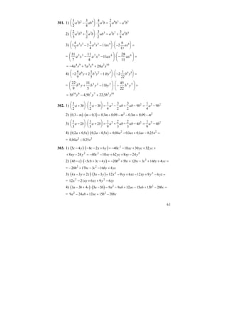 61
301. 1)
1
2
3
4
4
3
2
3
3 2 4 3 6 3 4 5
a b ab a b a b a b−
⎛
⎝
⎜
⎞
⎠
⎟ ⋅ = −
2)
2
3
1
2
3
2
3
4
2 4 3 3 3 7 4 4
a b a b ab a b a b+
⎛
⎝
⎜
⎞
⎠
⎟ ⋅ = +
3) 1
4
7
2
3
4
11 2
6
11
3 3 2 3 4 6
a x a x ax ax− −
⎛
⎝
⎜
⎞
⎠
⎟ ⋅ −
⎛
⎝
⎜
⎞
⎠
⎟ =
= =⎟
⎠
⎞
⎜
⎝
⎛
−⋅⎟
⎠
⎞
⎜
⎝
⎛
−− 643233
11
28
11
4
11
7
11
axaxxaxa
1029394
2874 xaxaxa ++−=
4) − + −
⎛
⎝
⎜
⎞
⎠
⎟ ⋅ −
⎛
⎝
⎜
⎞
⎠
⎟ =2
4
9
2
1
5
11 2
1
22
6 3 2 5 4 5
b y b y by b y
= =⎟
⎠
⎞
⎜
⎝
⎛
−⋅⎟
⎠
⎞
⎜
⎝
⎛
−+ 545236
22
45
11
5
11
9
22
ybbyybyb
10577610
5,225,45 ybybyb +−=
302. 1)
1
2
3
1
2
3
1
4
3
2
3
2
9
1
4
92 2 2 2
a b a b a ab ab b a b+
⎛
⎝
⎜
⎞
⎠
⎟ ⋅ −
⎛
⎝
⎜
⎞
⎠
⎟ = − + − = −
2) ( ) ( )0 3 0 3 0 3 0 09 0 3 0 092 2
, , , , , ,− ⋅ + = + − − = −m m m m m m
3)
1
3
2
1
3
2
1
9
2
3
2
3
4
1
9
42 2 2 2
a b a b a ab ab b a b−
⎛
⎝
⎜
⎞
⎠
⎟ ⋅ +
⎛
⎝
⎜
⎞
⎠
⎟ = + − − = −
4) ( ) ( )0 2 0 5 0 2 0 5 0 04 01 01 0 252 2
, , , , , , , ,a x a x a ax ax x+ ⋅ − = − + − =
= 0 04 0 252 2
, ,a x−
303. 1) ( ) ( ) +++−−=+−−⋅− ycycxccyxcyc 3230104062845 2
222
248621040248 yxyycxccyxy −++−−=−+
2) ( ) ( )4 5 3 4 20 5 12 3 16 42 2
b c cb c y b bc bc c by yc− ⋅ − + − = − + + − + + =
= – 20 17 3 16 42 2
b bc c by yc+ − − +
3) ( ) ( ) =−+−+−=−⋅+− yzyxyxzxyxyxzyx 6912691233234 22
= zyyxzxyx 6962112 22
−++−
4) ( ) ( )3 3 4 3 5 9 9 12 15 15 202 2
a b c a b a ab ac ab b bc− + ⋅ − = − + − + − =
= 9 24 12 15 202 2
a ab ac b bc− + + −
 