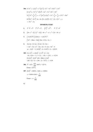62
304. 1) ( ) ( )5 2 2 5 4 0 5 153 2 4 2 2 2 2 2
x x x x x x x x x: : , ,− + = − + =
2) ( ) 33333254
98562:5:6 xxxxxxxxx =+−=+−
3) ( ) ( )3
1
3
3 3 3
1
3
1
3
27 304 2 3 2 3 3 3 3
x x x x x x x x x x x+
⎛
⎝
⎜
⎞
⎠
⎟ − + = + − + =: :
4) ( ) ( ) =−−−=+⋅−− xxxxxxxxx 2223
122325,0344:812
xx 39 2
−−=
ПРОВЕРЬ СЕБЯ!
1. ( )5 5 5 3 3 3 2 2 3 2 63 2 5 8 6 2 3 4 12 5 5 5
⋅ = = = ⋅ =; : ; ;
2. ( ) ( )3 2 3 2 32 2 2 2
b c d c d b c d c d b d+ − − − = + − − + = +
3. ( ) ( )− ⋅ = −0 25 5 1253 2 4 3 2
, ,a b c abc a b c
( )7 20 10 10 0 7 2 12
m mn m m m n− − = − −: ,
4. ( ) ( ) ( )2 1 2 2 2m m m m m⋅ − + − ⋅ + + =
= 2 2 2 2 4 2 3 42 2 2
m m m m m m m− + − + − + = −
m = −0 25, : ( )3 0 25 4 01875 4 38125
2
⋅ − − = − = −, , ,
305. 1) ( ) ( ) ( ) ( )− ⋅ + = − − −2 0 4 1 1 2
3 2 9
x x,
− + = − − +8 016 1 1 2x x, ; –10 2 16x = − , ; x = 0 216,
2) ( ) ( ) ( ) ( )12 01 20 200 14
2 2 2
, , ,− ⋅ − =x
144 0 2 2 196, , ,− + =x ; 2 0 72x = , ; x = 0 36,
306. 5 6254
= ;
625
500
100⋅ % = 125 %
Ответ: 125 %
307. ( )0 2 0 0016
4
, ,= ; 0 64 0 0016, ,⋅ =a
a = =0 0016 0 64
1
400
, : ,
Ответ: a =
1
400
.
 