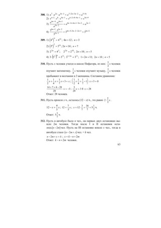 63
308. 1) a a a a an n n n n7 2 3 2 7 2 3 2 5 5
⋅ ⋅ = =− + + − +
2) x x x x xn n n n n+ − + + + − +
⋅ ⋅ = =2 8 4 1 2 8 4 1 5 9
3)
a a
a
a a
n n
n
n n n n
6 4 4 1
5 2
6 4 4 1 5 2 5 1
− +
−
− + + − + −⋅
= =
4)
3 3
3
3 3
4 3 3 2
2 1
4 3 3 2 2 1 5 2
n n
n
n n n n
+ −
−
+ + − − + +⋅
= =
309. 1) ( )4 44 12n
= ; 124 =n ; 3=n
2) ( )5 5
2 14n
= ; 142 =n ; n = 7
3) 10252
22;42 == nn
; 102 =n ; n = 5
4) ( ) ;1121;33;333 1121112
=+==⋅ +
nnn
2 10n = ; n = 5
310. Пусть х человек учатся в школе Пифагора, из них:
1
2
x человек
изучают математику,
1
4
x человек изучают музыку,
1
7
x человек
пребывают в молчании и 3 женщины. Составим уравнение:
1
2
1
4
1
7
3x x x x+ + + = ;
1
2
1
4
1
7
1 3 0+ + −
⎛
⎝
⎜
⎞
⎠
⎟ ⋅ + =x
14 7 4 28
28
3
+ + −
⋅ = −x ;
3
28
3x = 4 x = 28
Ответ: 28 человек.
311. Пусть прошло х ч., осталось (12 – х) ч., это равно 2
2
3
⋅ x .
xx
3
4
12 =− ; 12
7
3
= x ; x = ⋅ = =12
3
7
36
7
5
1
7
ч.
Ответ: 5
1
7
ч.
312. Пусть в автобусе было n чел., на первых двух остановках вы-
шло 2m человек. Тогда после I и II остановок оста-
лось( )n m− 2 чел. Пусть на III остановке вошло х чел., тогда в
автобусе стало ( )n m x− +2 чел. = k чел.
n m x k− + =2 ; mnkx 2+−=
Ответ: mnk 2+− человек.
 