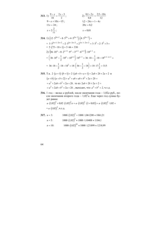 64
313. 1)
9
10
2 3
2
−
=
−x x
; 2)
01 2
0 4
2 5 10
12
,
,
,−
=
−x x
15109 −=− xx ; 12 24 1 4, − = −x x
11 24x = ; 20 0 2x = ,
x = 2
2
11
; x = 0 01,
314. 1) ( ) ( )12 5 8 5 4 5 4 52 1 2 2 1 2 2
⋅ − ⋅ + ⋅ ⋅ =+ − −n n n n
:
= 3 5 2 5 2 3 5 2 5 52 1 2 2 2 2 2 2 1 2 2 3 2
⋅ − ⋅ + = ⋅ − ⋅ + =+ − + − + − − +n n n n n n
= ( )5 75 10 1 5 66 330⋅ − + = ⋅ =
2) ( ) =⋅−⋅⋅−⋅ −++− 1114
18:639281836 nnnnnn
= 36 18
1
2
18 18 18 36 18
1
2
18 181 1 1 1
⋅ − ⋅ −
⎛
⎝
⎜
⎞
⎠
⎟ = ⋅ − ⋅ − =+ − + − +n n n n n n
:
= 36 18
1
2
18 18 18 36
1
2
18 18 17
1
2
3152
⋅ − ⋅ − = ⋅ − −
⎛
⎝
⎜
⎞
⎠
⎟ = ⋅ =
315. Т.к. ( ) ( ) ( )2 1 1 2 1 2 2 2 2⋅ + ⋅ + = ⋅ + + + = + + +a b ab b a ab b a и
( ) ( )a b a b a ab ab b a b+ ⋅ + + = + + + + + =2 2 22 2
= + + + +a ab b a b2 2
2 2 2 , то из 2 2 2 2ab b a+ + + =
= + + + +a ab b a b2 2
2 2 2 . , выходит, что a b2 2
2+ = , ч.т.д.
316. 1 год – вклад а рублей, после окончания года – 1,02а руб., по-
сле окончания второго года – 1,022
а. Еще через год сумма бу-
дет равна:
( ) ( ) ( ) ( ) ( )a a a a⋅ + ⋅ = ⋅ ⋅ + = ⋅ ⋅ =102 0 02 102 102 1 0 02 102 102
2 2 2 2
, , , , , , ,
= ( )a ⋅ 102
3
, ,ч.т.д.
317. ( )n = ⋅ = ⋅ ≈3 1000 102 1000 1061208 106121
3
: , , ,
( )n = ⋅ ≈ ⋅ ≈5 1000 102 1000 110408 1104 1
5
: , , ,
( )n = ⋅ ≈ ⋅ ≈10 1000 102 1000 121899 1218 99
10
: , , ,
 