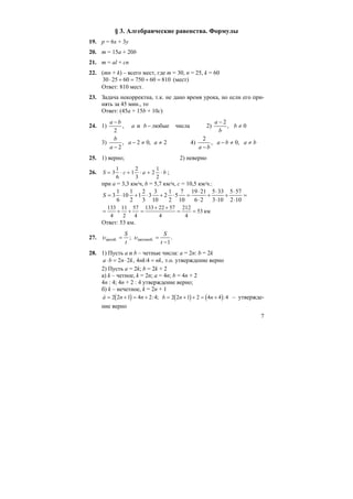 7
§ 3. Алгебраические равенства. Формулы
19. p = 6x + 3y
20. m = 15a + 20b
21. m = al + cn
22. (mn + k) – всего мест, где m = 30, n = 25, k = 60
81060750602530 =+=+⋅ (мест)
Ответ: 810 мест.
23. Задача некорректна, т.к. не дано время урока, но если его при-
нять за 45 мин., то
Ответ: (45a + 15b + 10c)
24. 1) числалюбыеи,
2
−
−
ba
ba
2) 0,
2
≠
−
b
b
a
3) 2,02,
2
≠≠−
−
aa
a
b
4) baba
ba
≠≠−
−
,0,
2
25. 1) верно; 2) неверно
26. S c a b= ⋅ + ⋅ + ⋅3
1
6
1
2
3
2
1
2
;
при а = 3,3 км/ч, b = 5,7 км/ч, c = 10,5 км/ч.:
=
⋅
⋅
+
⋅
⋅
+
⋅
⋅
=⋅+⋅+⋅=
102
575
103
335
26
2119
10
7
5
2
1
2
10
3
3
3
2
1
2
1
10
6
1
3S
км53
4
212
4
5722133
4
57
2
11
4
133
==
++
=++=
Ответ: 53 км.
27. ;автоб.
t
S
=υ .
1
автомоб.
−
=
t
S
υ
28. 1) Пусть a и b – четные числа: a = 2n: b = 2k
,4:4,22 nknkknba =⋅=⋅ т.о. утверждение верно
2) Пусть a = 2k; b = 2k + 2
а) k – четное, k = 2n; a = 4n; b = 4n + 2
4n : 4; 4n + 2 : 4 утверждение верно;
б) k – нечетное, k = 2n + 1
( )à n n= + = +2 2 1 4 2 4: ; ( ) ( )b n n= + + = +2 2 1 2 4 4 4: – утвержде-
ние верно
 