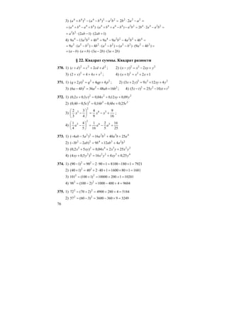 76
3) =−−−+ 22244244
)()( bababa =−⋅ 222
22 aab
=−⋅=−−++⋅+−+= 22442244444444
22)()( baabbababababa
)12()12(22
+⋅−⋅= ababba
4) =+−−=+− 4222244224
44994139 bbabaabbaa
=−⋅−=−⋅−−⋅= )49()()(4)(9 2222222222
babababbaa
)23()23()()( babababa +⋅−⋅+⋅−=
§ 22. Квадрат суммы. Квадрат разности
370. 1) 222
2)( dcdcdc ++=+ ; 2) 222
2)( yxyxyx +−=−
3) 22
44)2( xxx ++=+ ; 4) 12)1( 22
++=+ xxx
371. 1) 222
44)2( pqpqpq ++=+ ; 2) 222
4129)23( yxyxyx ++=+
3) 222
164836)46( bababa +−=− ; 4) 222
1025)5( tztztz +−=−
372. 1) 222
09,012,004,0)3,02,0( yxyxyx ++=+
2) 222
25,04,016,0)5,04,0( cbcbcb +−=−
3)
16
9
9
4
4
3
3
2 36
2
3
+−=⎟
⎠
⎞
⎜
⎝
⎛
− xxx ;
4)
25
16
5
2
16
1
5
4
4
1 36
2
3
+−=⎟
⎠
⎞
⎜
⎝
⎛
− aaa
373. 1) 432222
254016)54( ababaaab ++=−−
2) 223422
4129)23( baabbabb ++=−−
3) 223422
25204,0)52,0( yxyxxxyx ++=+
4) 432222
25,0416)5,04( yxyyxyxy ++=+
374. 1) 792111808100190290)190( 22
=+−=+⋅−=−
2) 16811801600140240)140( 22
=++=+⋅+=+
3) 10201120010000)1100(101 22
=++=+=
4) 960444001000)2100(98 22
=+−=−=
375. 1) 518442804900)270(72 22
=++=+=
2) 324993603600)360(57 22
=+−=−=
 