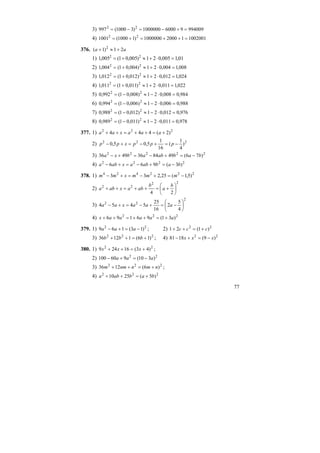 77
3) 994009960001000000)31000(997 22
=+−=−=
4) 1002001120001000000)11000(1001 22
=++=+=
376. aa 21)1( 2
+≈+
1) 01,1005,021)005,01(005,1 22
=⋅+≈+=
2) 008,1004,021)004,01(004,1 22
=⋅+≈+=
3) 024,1012,021)012,01(012,1 22
=⋅+≈+=
4) 022,1011,021)011,01(011,1 22
=⋅+≈+=
5) 984,0008,021)008,01(992,0 22
=⋅−≈−=
6) 988,0006,021)006,01(994,0 22
=⋅−≈−=
7) 976,0012,021)012,01(988,0 22
=⋅−≈−=
8) 978,0011,021)011,01(989,0 22
=⋅−≈−=
377. 1) 222
)2(444 +=++=++ aaaxaa
2) 222
)
4
1
(
16
1
5,05,0 −=+−=+− pppxpp
3) 22222
)76(4984364936 babababxa −=+−=+−
4) 2222
)3(966 bababaxaba −=+−=+−
378. 1) 222424
)5,1(25,233 −=+−=+− mmmxmm
2)
22
22
24
⎟
⎠
⎞
⎜
⎝
⎛
+=++=++
b
a
b
abaxaba
3)
2
22
4
5
2
16
25
5454 ⎟
⎠
⎞
⎜
⎝
⎛
−=+−=+− aaaxaa
4) 222
)31(96196 aaaaax +=++=++
379. 1) 22
)13(169 −=+− aaa ; 2) 22
)1(21 ccc +=++
3) 222
)16(11236 +=++ bbb ; 4) 22
)9(1881 xxx −=+−
380. 1) 22
)43(16249 +=++ xxx ;
2) 22
)310(960100 aaa −=+−
3) 222
)6(1236 nmnnmm +=++ ;
4) 222
)5(2510 bababa +=++
 