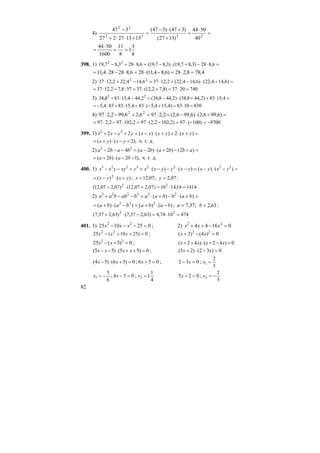 82
4) =
⋅
=
+
+⋅−
=
+⋅⋅+
−
2222
22
40
5044
)1327(
)347()347(
131327227
347
8
3
1
8
11
1600
5044
==
⋅
=
398. 1) =⋅−+⋅−=⋅+− 6,828)3,87,19()3,87,19(6,8283,87,19 22
4,788,228)6,84,11(286,828284,11 =⋅=−⋅=⋅−⋅=
2) =+⋅−+⋅=−+⋅ )6,144,22()6,144,22(2,12376,144,222,1237 22
7402037)8,72,12(37378,72,1237 =⋅=+⋅=⋅+⋅=
3) =⋅++⋅−=−⋅+ 4,1583)2,448,38()2,448,38(2,444,15838,38 22
8301083)4,154,5(834,1583834,5 =⋅=+−⋅=⋅+⋅−=
4) =+⋅−+⋅=+−⋅ )6,996,2()6,996,2(2,2976,26,992,297 22
9700)100(97)2,1022,2(972,102972,297 −=−⋅=−⋅=⋅−⋅=
399. 1) =+⋅++⋅−=+−+ )(2)()(22 22
yxyxyxyyxx
),2()( +−⋅+= yxyx ч. т. д.
2) =+−+⋅−=−−− )2()2()2(42 22
abbabababa
),12()2( −−⋅+= baba ч. т. д.
400. 1) =−⋅−=−⋅−−⋅=+−− )()()()( 22223223
yxyxyxyyxxyxyyxx
)()( 2
yxyx +⋅−= ; ;07,12=x :07,2=y
141414,1410)07,207,12()07,207,12( 22
=⋅=+⋅−
2) =+⋅−+⋅=−−+ )()( 223223
babbaababbaa
)()()()( 222
babababa −⋅+=−⋅+= ; ;37,7=a :63,2=b
4741074,4)63,237,7()63,237,7( 22
=⋅=−⋅+
401. 1) 0251025 22
=−−− xxx ; 2) 01644 22
=−++ xxx
0)2510(25 22
=++− xxx ; 0)4()2( 22
=−+ xx
0)5(25 22
=+− xx ; 0)42()42( =−+⋅++ xxxx
0)55()55( =++⋅−− xxxx ; 0)32()25( =−⋅+ xx
0)56()54( =+⋅− xx ; 056 =+x ; 032 =− x ;
3
2
1 =x
6
5
1 −=x ; 054 =−x ;
4
1
12 =x 025 =+x ;
5
2
2 −=x
 