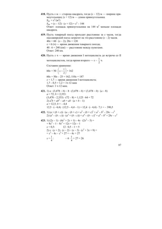 87
418. Пусть x м — сторона квадрата, тогда (x – 12) м — ширина пря-
моугольника; (x + 12) м — длина прямоугольника.
Sкв. = x2
(м2
)
Sпр. = (x – 12) ⋅ (x + 12) = x2
– 144
Ответ: площадь прямоугольника на 144 м2
меньше площади
квадрата.
419. Пусть товарный поезд проходит расстояние за x часов, тогда
пассажирский поезд затратит на это расстояние (x – 2) часов.
40x = 60 ⋅ (x – 2); 20x = 120
x = 6 (ч) — время движения товарного поезда;
40 ⋅ 6 = 240 (км) — расстояние между пунктами.
Ответ: 240 км.
420. Пусть x ч — время движения I мотоциклиста до встречи со II
мотоциклистом, тогда время второго — x –
2
1
ч.
Составим уравнение:
60x + 50 ⋅ ⎟
⎠
⎞
⎜
⎝
⎛
−
2
1
x = 162
60x + 50x – 25 = 162; 110x = 187
x = 1,7 — время движения I мотоциклиста;
1,7 – 0,5 = 1,2 = 1ч 12 мин
Ответ: 1 ч 12 мин.
421. 1) a ⋅ (3,478 – b) – 8 ⋅ (3,478 – b) = (3,478 – b) ⋅ (a – 8)
a = 72; b = 2,353:
(3,478 – 2,353) ⋅ (72 – 8) = 1,125 ⋅ 64 = 72
2) a2
b + ab2
– ab = ab ⋅ (a + b – 1)
a = 12,5; b = – 4,4
12,5 ⋅ (– 4,4) ⋅ (12,5 – 4,4 – 1) = 12,4 ⋅ (– 4,4) ⋅ 7,1 = – 390,5
422. 1) (a + (b + c)) ⋅ (a – (b + c) = a2
– (b + c)2
= a2
– b2
– 2bc – c2
2) (a2
– (b – c)) ⋅ (a2
+ (b – c)) = a4
– (b – c)2
= a4
– b2
+ 2bc – c2
423. 1) (2x – 1) ⋅ (4x2
+ 2x + 1) – 4x ⋅ (2x2
– 3) =
= 8x3
– 1 – 8x3
+ 12x = 12x – 1
x = 0,5: 12 ⋅ 0,5 – 1 = 5
2) x ⋅ (x + 2) ⋅ (x – 2) – (x – 3) ⋅ (x2
+ 3x + 9) =
= x3
– 4x – x3
+ 27 = – 4x + 27
x =
4
1
: – 4 ⋅
4
1
+ 27 = 26
 