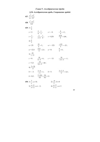 89
Глава V. Алгебраические дроби
§ 24. Алгебраическая дробь. Сокращение дробей
427. 2
22
)( ba
ba
−
−
428.
cd
dc
2
33
+
429. 1)
4
x
x = 2:
2
1
4
2
= ; x = – 8: 2
4
8
−=− ;
x =
2
1
:
8
1
42
1
=
⋅
; x = 4,24: 06,1
4
24,4
= ;
2)
5
a
a = 25: 5
5
25
= ; a = – 125: 25
5
125
−=
−
;
a = 12,5: 5,2
5
5,12
= ; a = 0: 0
5
0
= ;
3)
5
18
−c
c = 8: 6
58
18
=
−
; c = – 13: 1
513
18
−=
−−
;
c = 5,3: 60
53,5
18
=
−
;
4)
b
b23 +
b = – 3: 1
3
63
=
−
−
; b = 5: 6,2
5
523
=
⋅+
;
b = 0,3: 12
3,0
6,3
3,0
6,03
==
+
.
430. 1)
a
3
; a ≠ 0; 2)
b
4−
; b ≠ 0
3)
2+
−
a
ba
; a ≠ – 2; 4)
a
a
−
+
3
5
; a ≠ 3
 
