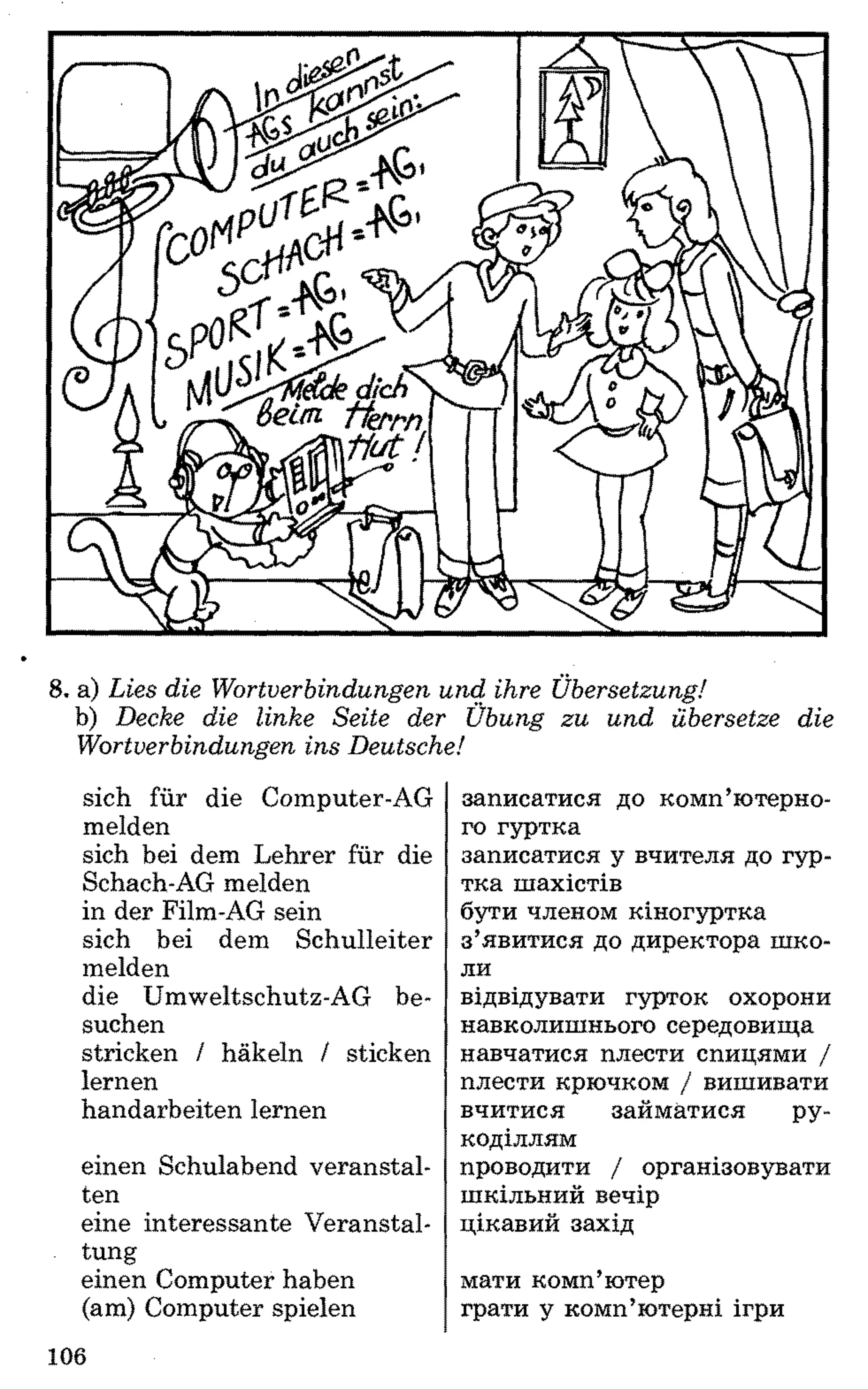 8 . a) Lies die Wortverbindungen und ihre Übersetzung!
b) Decke die linke Seite der Übung zu und übersetze die
Wortverbindungen ins Deutsche!
sich für die Computer-AG
melden
sich bei dem Lehrer für die
Schach-AG melden
in der Film-AG sein
sich bei dem Schulleiter
melden
die Umweltschutz-AG be­
suchen
stricken / häkeln / sticken
lernen
handarbeiten lernen
einen Schulabend veranstal­
ten
eine interessante Veranstal­
tung
einen Computer haben
(am) Computer spielen
записатися до комп’ютерно­
го гуртка
записатися у вчителя до гур­
тка шахістів
бути членом кіногуртка
з’явитися до директора шко­
ли
відвідувати гурток охорони
навколишнього середовища
навчатися плести спицями /
плести крючком / вишивати
вчитися займатися ру­
коділлям
проводити / організовувати
шкільний вечір
цікавий захід
мати комп’ютер
грати у комп’ютерні ігри
106
 