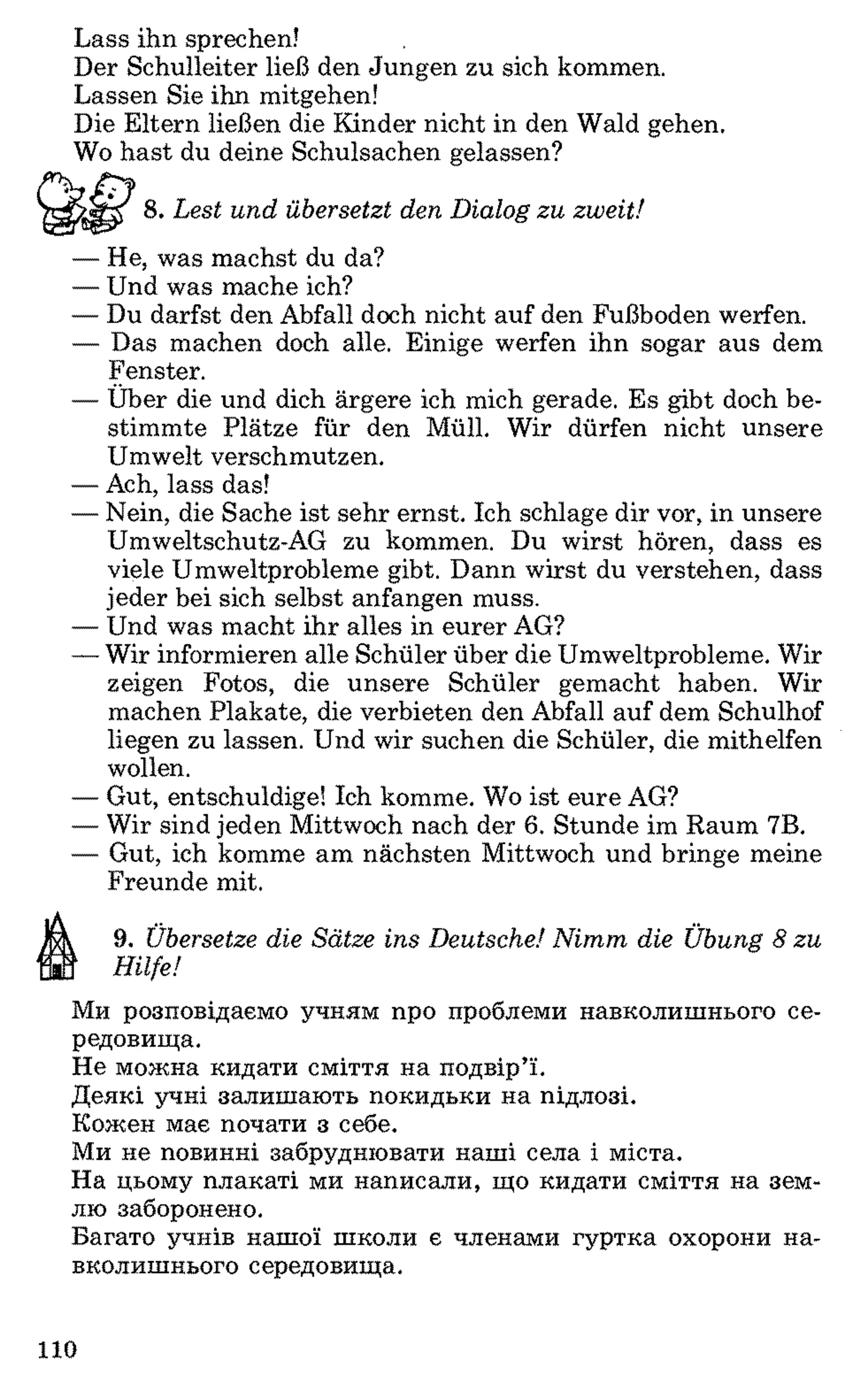 Lass ihn sprechen!
Der Schulleiter ließ den Jungen zu sich kommen.
Lassen Sie ihn mitgehen!
Die Eltern ließen die Kinder nicht in den Wald gehen.
Wo hast du deine Schulsachen gelassen?
jV 8 . Lest und übersetzt den Dialog zu zweit!
— He, was machst du da?
— Und was mache ich?
— Du darfst den Abfall doch nicht auf den Fußboden werfen.
— Das machen doch alle. Einige werfen ihn sogar aus dem
Fenster.
— Über die und dich ärgere ich mich gerade. Es gibt doch be­
stimmte Plätze für den Müll. Wir dürfen nicht unsere
Umwelt verschmutzen.
— Ach, lass das!
— Nein, die Sache ist sehr ernst. Ich schlage dir vor, in unsere
Umweltschutz-AG zu kommen. Du wirst hören, dass es
viele Umweltprobleme gibt. Dann wirst du verstehen, dass
jeder bei sich selbst anfangen muss.
— Und was macht ihr alles in eurer AG?
—Wir informieren alle Schüler über die Umweltprobleme. Wir
zeigen Fotos, die unsere Schüler gemacht haben. Wir
machen Plakate, die verbieten den Abfall auf dem Schulhof
liegen zu lassen. Und wir suchen die Schüler, die mithelfen
wollen.
— Gut, entschuldige! Ich komme. Wo ist eure AG?
— Wir sind jeden Mittwoch nach der 6 . Stunde im Raum 7B.
— Gut, ich komme am nächsten Mittwoch und bringe meine
Freunde mit.
9. Übersetze die Sätze ins Deutsche! Nimm die Übung 8 zu
Hilfe!
Ми розповідаємо учням про проблеми навколишнього се­
редовища.
Не можна кидати сміття на подвір’ї.
Деякі учні залишають покидьки на підлозі.
Кожен має почати з себе.
Ми не повинні забруднювати наші села і міста.
На цьому плакаті ми написали, що кидати сміття на зем­
лю заборонено.
Багато учнів нашої школи є членами гуртка охорони на­
вколишнього середовища.
110
 