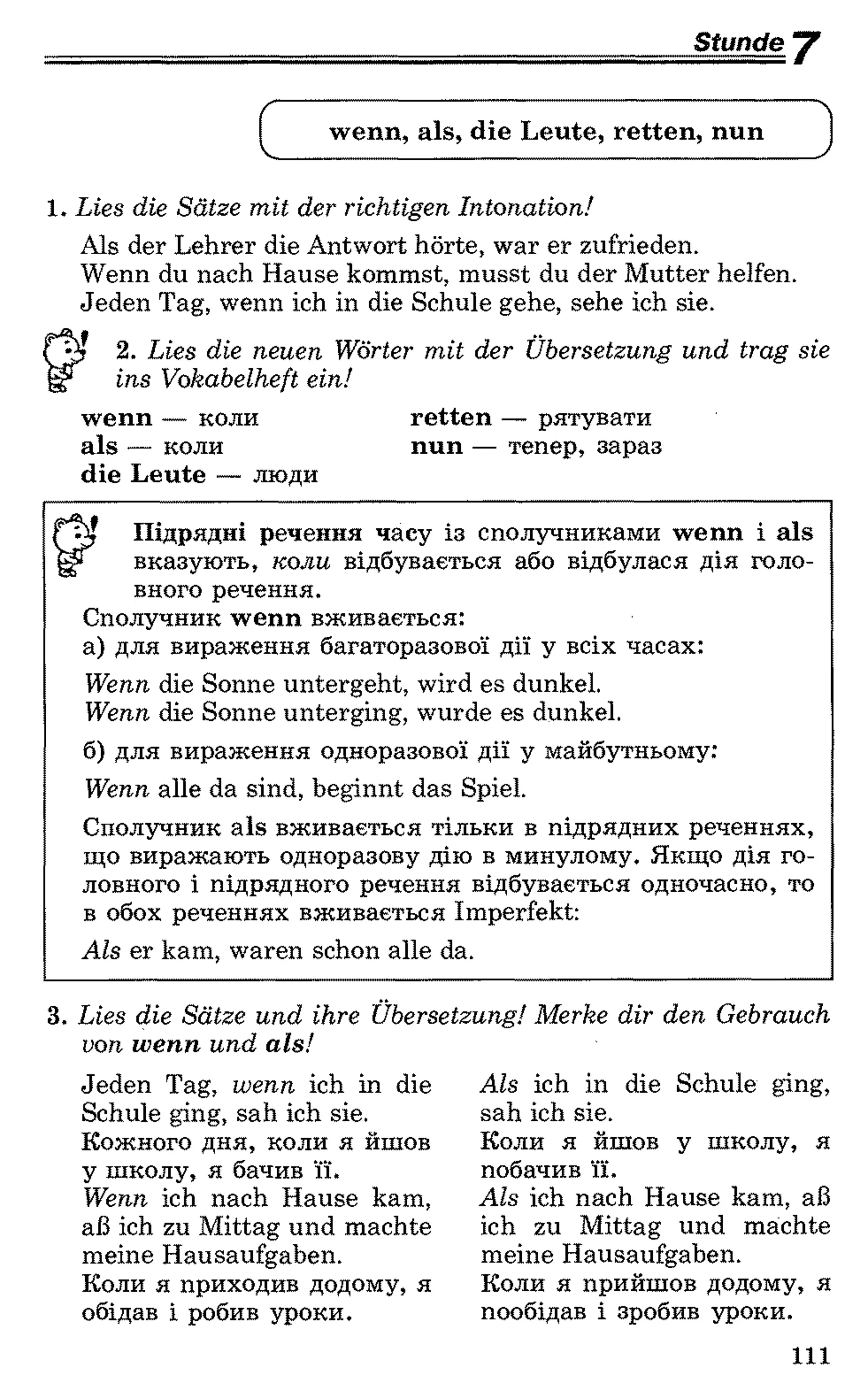 Stunde "Y
wenn, als, die Leute, retten, nun
1 . Lies die Sätze mit der richtigen Intonation!
Als der Lehrer die Antwort hörte, war er zufrieden.
Wenn du nach Hause kommst, musst du der Mutter helfen.
Jeden Tag, wenn ich in die Schule gehe, sehe ich sie.
2 . Lies die neuen Wörter mit der Übersetzung und trag sie
ins Vokabelheft ein!
wenn — коли retten — рятувати
als — коли nun — тепер, зараз
die Leute — люди
^ Підрядні речення часу із сполучниками wenn і als
вказують, коли відбувається або відбулася дія голо­
вного речення.
Сполучник wenn вживається:
а) для вираження багаторазової дії у всіх часах:
Wenn die Sonne untergeht, wird es dunkel.
Wenn die Sonne unterging, wurde es dunkel.
б) для вираження одноразової дії у майбутньому:
Wenn alle da sind, beginnt das Spiel.
Сполучник als вживається тільки в підрядних реченнях,
що виражають одноразову дію в минулому. Якщо дія го­
ловного і підрядного речення відбувається одночасно, то
в обох реченнях вживається Imperfekt:
Als er kam, waren schon alle da.
3. Lies die Sätze und ihre Übersetzung! Merke dir den Gebrauch
von w enn und als!
Jeden Tag, wenn ich in die
Schule ging, sah ich sie.
Кожного дня, коли я йшов
у школу, я бачив її.
Wenn ich nach Hause kam,
aß ich zu Mittag und machte
meine Hausaufgaben.
Коли я приходив додому, я
обідав і робив уроки.
Als ich in die Schule ging,
sah ich sie.
Коли я йшов у школу, я
побачив її.
Als ich nach Hause kam, aß
ich zu Mittag und machte
meine Hausaufgaben.
Коли я прийшов додому, я
пообідав і зробив уроки.
111
 