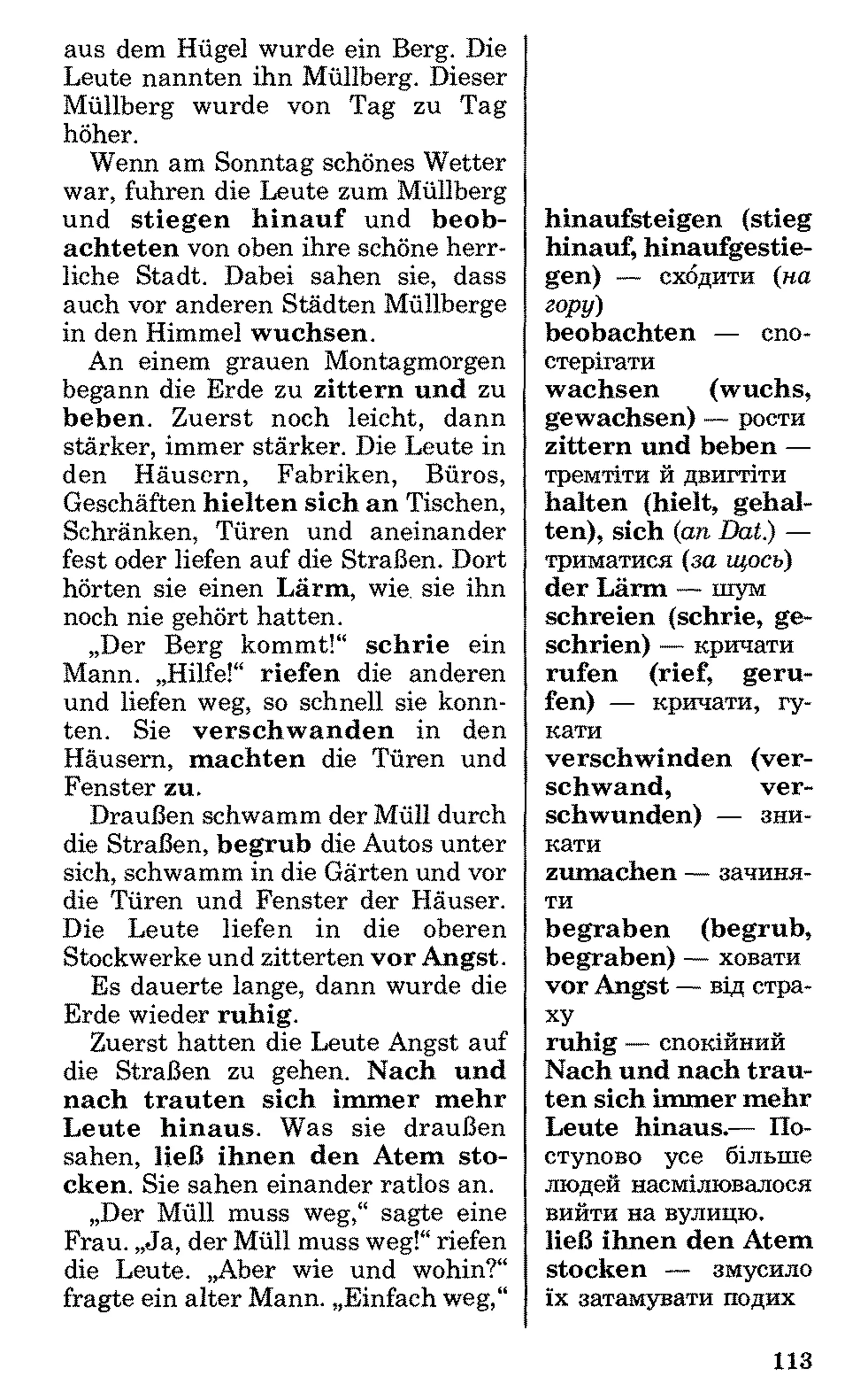 aus dem Hügel wurde ein Berg. Die
Leute nannten ihn Müllberg. Dieser
Müllberg wurde von Tag zu Tag
höher.
Wenn am Sonntag schönes Wetter
war, fuhren die Leute zum Müllberg
und stiegen hinauf und beob­
achteten von oben ihre schöne herr­
liche Stadt. Dabei sahen sie, dass
auch vor anderen Städten Müllberge
in den Himmel wuchsen.
An einem grauen Montagmorgen
begann die Erde zu zittern und zu
beben. Zuerst noch leicht, dann
stärker, immer stärker. Die Leute in
den Häusern, Fabriken, Büros,
Geschäften hielten sich an Tischen,
Schränken, Türen und aneinander
fest oder liefen auf die Straßen. Dort
hörten sie einen Lärm, wie. sie ihn
noch nie gehört hatten.
„Der Berg kommt!“ schrie ein
Mann. „Hilfe!“ riefen die anderen
und liefen weg, so schnell sie konn­
ten. Sie verschwanden in den
Häusern, machten die Türen und
Fenster zu.
Draußen schwamm der Müll durch
die Straßen, begrub die Autos unter
sich, schwamm in die Gärten und vor
die Türen und Fenster der Häuser.
Die Leute liefen in die oberen
Stockwerke und zitterten vor Angst.
Es dauerte lange, dann wurde die
Erde wieder ruhig.
Zuerst hatten die Leute Angst auf
die Straßen zu gehen. Nach und
nach trauten sich immer mehr
Leute hinaus. Was sie draußen
sahen, ließ ihnen den Atem sto­
cken. Sie sahen einander ratlos an.
„Der Müll muss weg,“ sagte eine
Frau. „Ja, der Müll muss weg!“riefen
die Leute. „Aber wie und wohin?“
fragte ein alter Mann. „Einfach weg,“
hinaufsteigen (stieg
hinauf, hinaufgestie­
gen) — сходити (на
гору)
beobachten — спо­
стерігати
wachsen (wuchs,
gewachsen) — рости
zittern und beben —
тремтіти й двигтіти
halten (hielt, gehal­
ten), sich (an Dat.) —
триматися (за щось)
der Lärm — шум
schreien (schrie, ge-
schrien) — кричати
rufen (rief, geru­
fen) — кричати, гу­
кати
verschwinden (ver­
schwand, ver­
schwunden) — зни­
кати
zumachen — зачиня­
ти
begraben (begrub,
begraben) — ховати
vor Angst — від стра­
ху
ruhig — спокійний
Nach und nach trau­
ten sich immer mehr
Leute hinaus.— По­
ступово усе більше
людей насмілювалося
вийти на вулицю,
ließ ihnen den Atem
stocken — змусило
їх затамувати подих
113
 