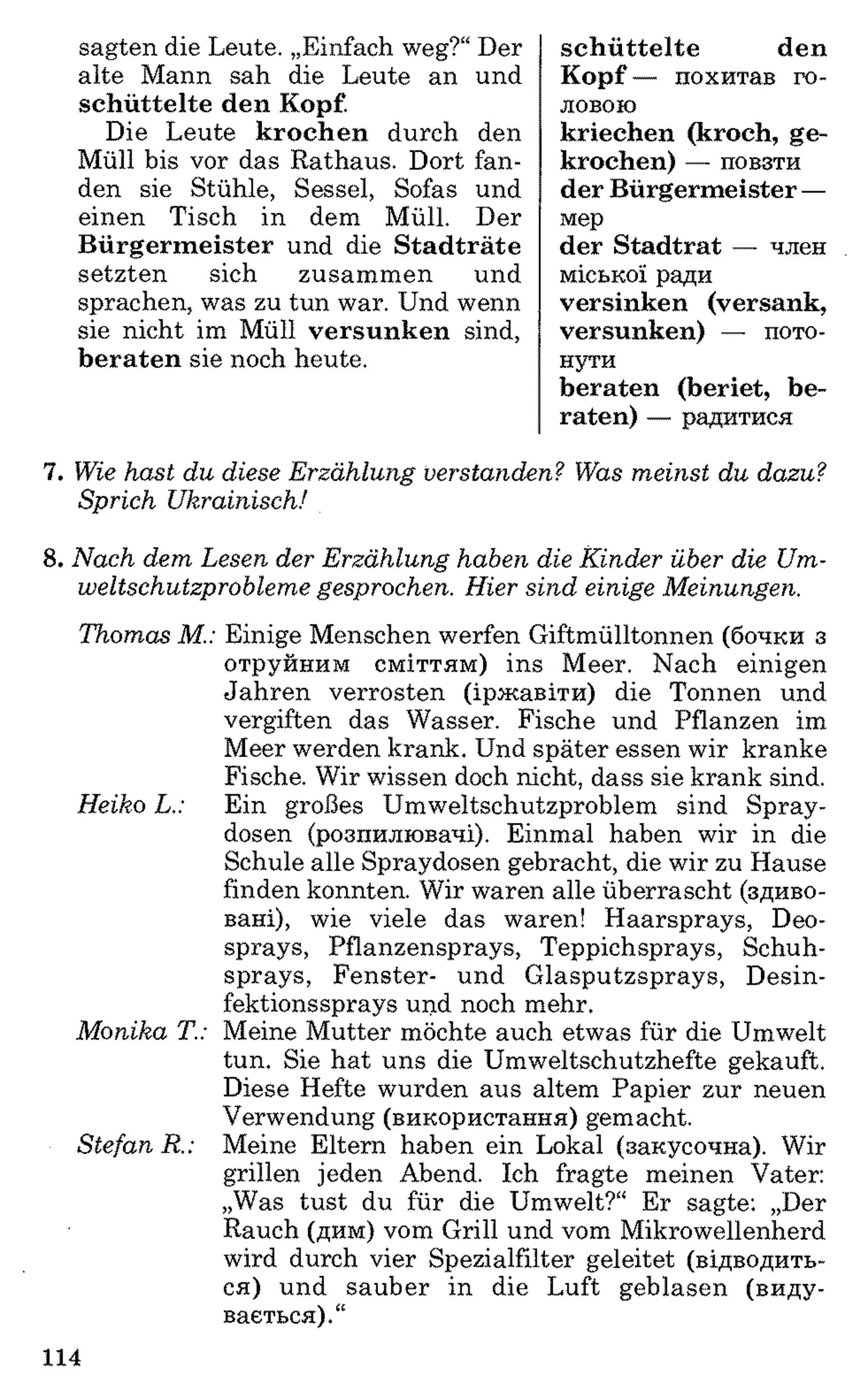 sagten die Leute. „Einfach weg?“Der
alte Mann sah die Leute an und
schüttelte den Kopf.
Die Leute krochen durch den
Müll bis vor das Rathaus. Dort fan­
den sie Stühle, Sessel, Sofas und
einen Tisch in dem Müll. Der
Bürgermeister und die Stadträte
setzten sich zusammen und
sprachen, was zu tun war. Und wenn
sie nicht im Müll versunken sind,
beraten sie noch heute.
schüttelte den
Kopf — похитав го­
ловою
kriechen (kroch, ge­
krochen) — повзти
der Bürgermeister —
мер
der Stadtrat — член
міської ради
versinken (versank,
versunken) — пото­
нути
beraten (beriet, be­
raten) — радитися
7. Wie hast du diese Erzählung verstanden? Was meinst du dazu?
Sprich Ukrainisch!
8 . Nach dem Lesen der Erzählung haben die Kinder über die Um­
weltschutzprobleme gesprochen. Hier sind einige Meinungen.
Thomas M.: Einige Menschen werfen Giftmülltonnen (бочки з
отруйним сміттям) ins Meer. Nach einigen
Jahren verrosten (іржавіти) die Tonnen und
vergiften das Wasser. Fische und Pflanzen im
Meer werden krank. Und später essen wir kranke
Fische. Wir wissen doch nicht, dass sie krank sind.
Heiko L.: Ein großes Umweltschutzproblem sind Spray­
dosen (розпилювачі). Einmal haben wir in die
Schule alle Spraydosen gebracht, die wir zu Hause
finden konnten. Wir waren alle überrascht (здиво­
вані), wie viele das waren! Haarsprays, Deo­
sprays, Pflanzensprays, Teppichsprays, Schuh­
sprays, Fenster- und Glasputzsprays, Desin­
fektionssprays und noch mehr.
Monika T.: Meine Mutter möchte auch etwas für die Umwelt
tun. Sie hat uns die Umweltschutzhefte gekauft.
Diese Hefte wurden aus altem Papier zur neuen
Verwendung (використання) gemacht.
Stefan R.: Meine Eltern haben ein Lokal (закусочна). Wir
grillen jeden Abend. Ich fragte meinen Vater:
„Was tust du für die Umwelt?“ Er sagte: „Der
Rauch (дим) vom Grill und vom Mikrowellenherd
wird durch vier Spezialfilter geleitet (відводить­
ся) und sauber in die Luft geblasen (виду­
вається).“
114
 