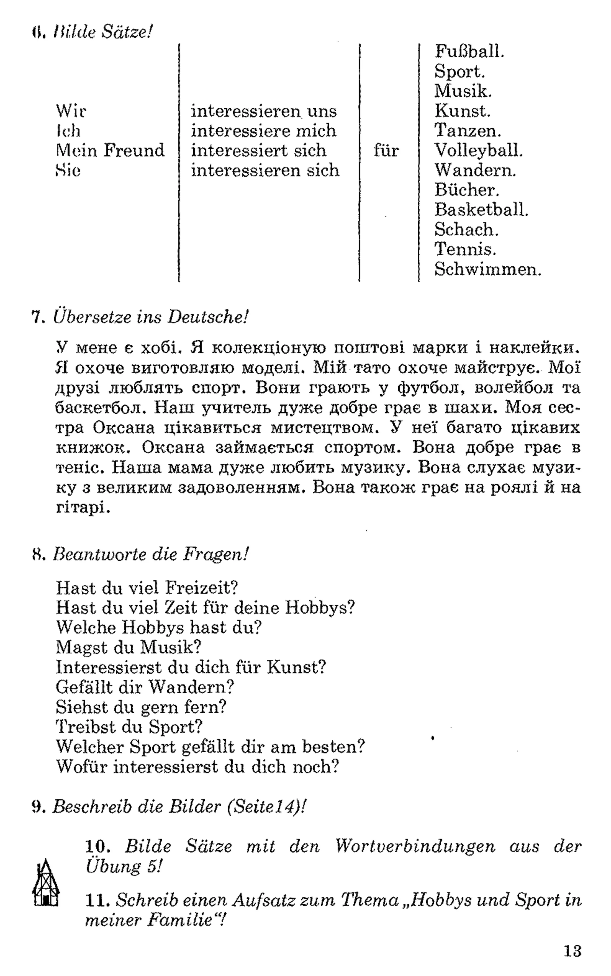 0. Hilde Sätze!
Wir
Ich
interessieren uns
interessiere mich
interessiert sich
interessieren sich
Fußball.
Sport.
Musik.
Kunst.
Tanzen.
Mein Freund
Sie
für Volleyball.
Wandern.
Bücher.
Basketball.
Schach.
Tennis.
Schwimmen.
7. Übersetze ins Deutsche!
У мене є хобі. Я колекціоную поштові марки і наклейки.
51 охоче виготовляю моделі. Мій тато охоче майструє. Мої
друзі люблять спорт. Вони грають у футбол, волейбол та
баскетбол. Наш учитель дуже добре грає в шахи. Моя сес­
тра Оксана цікавиться мистецтвом. У неї багато цікавих
книжок. Оксана займається спортом. Вона добре грає в
теніс. Наша мама дуже любить музику. Вона слухає музи­
ку з великим задоволенням. Вона також грає на роялі й на
гітарі.
8. Beantworte die Fragen!
Hast du viel Freizeit?
Hast du viel Zeit für deine Hobbys?
Welche Hobbys hast du?
Magst du Musik?
Interessierst du dich für Kunst?
Gefällt dir Wandern?
Siehst du gern fern?
Treibst du Sport?
Welcher Sport gefällt dir am besten?
Wofür interessierst du dich noch?
9. Beschreib die Bilder (Seitel4)!
10. Bilde Sätze mit den Wortverbindungen aus der
Übung 5!11
11. Schreib einen Aufsatz zum Thema „Hobbys und Sport in
meiner Familie7
13
 