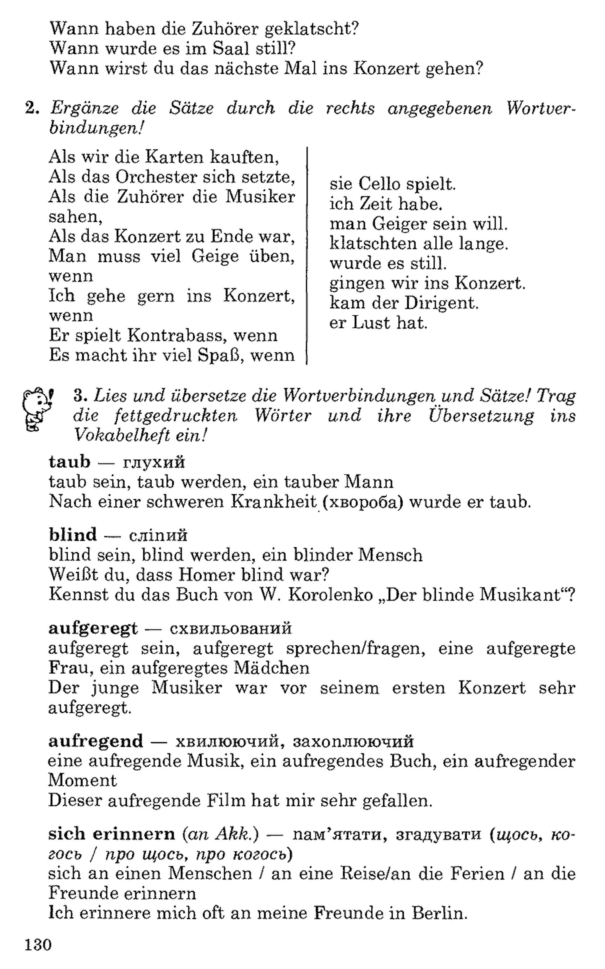 Wann haben die Zuhörer geklatscht?
Wann wurde es im Saal still?
Wann wirst du das nächste Mal ins Konzert gehen?
2 . Ergänze die Sätze durch die
bindungen!
Als wir die Karten kauften,
Als das Orchester sich setzte,
Als die Zuhörer die Musiker
sahen,
Als das Konzert zu Ende war,
Man muss viel Geige üben,
wenn
Ich gehe gern ins Konzert,
wenn
Er spielt Kontrabass, wenn
Es macht ihr viel Spaß, wenn
3. Lies und übersetze die Wortverbindungen und Sätze! Tr
KT die fettgedruckten Wörter und ihre Übersetzung ins
Vokabelheft ein!
taub — глухий
taub sein, taub werden, ein tauber Mann
Nach einer schweren Krankheit (хвороба) wurde er taub.
blind — сліпий
blind sein, blind werden, ein blinder Mensch
Weißt du, dass Homer blind war?
Kennst du das Buch von W. Korolenko „Der blinde Musikant“?
aufgeregt — схвильований
aufgeregt sein, aufgeregt sprechen/fragen, eine aufgeregte
Frau, ein aufgeregtes Mädchen
Der junge Musiker war vor seinem ersten Konzert sehr
aufgeregt.
aufregend — хвилюючий, захоплюючий
eine aufregende Musik, ein aufregendes Buch, ein aufregender
Moment
Dieser aufregende Film hat mir sehr gefallen.
sich erinnern (an Akk.) — пам’ятати, згадувати (щось, ко­
гось / про щось, про когось)
sich an einen Menschen / an eine Reise/an die Ferien / an die
Freunde erinnern
Ich erinnere mich oft an meine Freunde in Berlin.
rechts angegebenen Wortver-
sie Cello spielt,
ich Zeit habe,
man Geiger sein will,
klatschten alle lange,
wurde es still,
gingen wir ins Konzert,
kam der Dirigent,
er Lust hat.
130
 