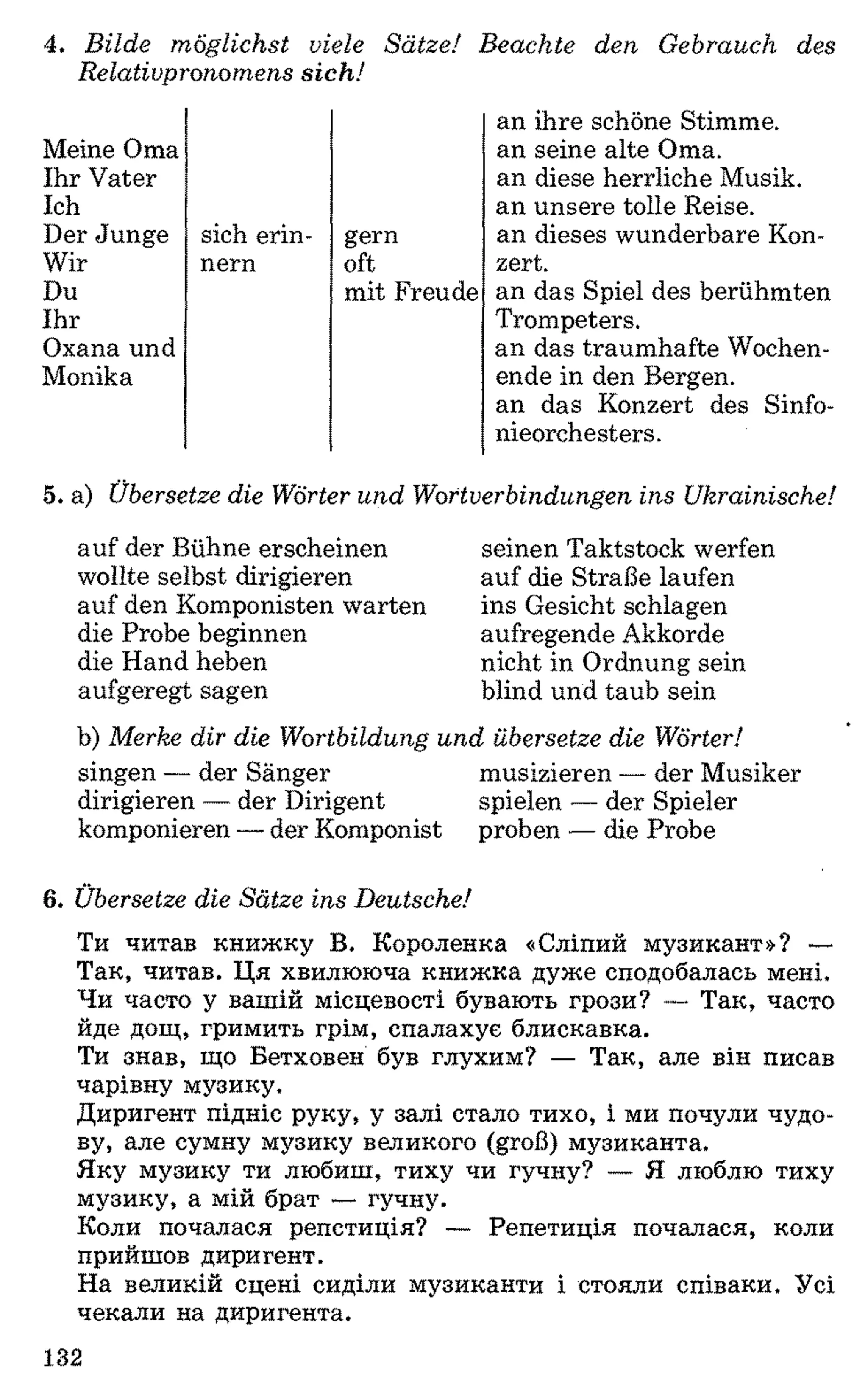 4. Bilde möglichst viele Sätze! Beachte den Gebrauch des
Relativpronomens sich!
Meine Oma
Ihr Vater
Ich
Der Junge sich erin­ gern
Wir nern oft
Du
Ihr
Oxana und
Monika
mit Freude
an ihre schöne Stimme,
an seine alte Oma.
an diese herrliche Musik,
an unsere tolle Reise,
an dieses wunderbare Kon­
zert.
an das Spiel des berühmten
Trompeters.
an das traumhafte Wochen­
ende in den Bergen,
an das Konzert des Sinfo­
nieorchesters.
5. a) Übersetze die Wörter und Wortverbindungen ins Ukrainische!
auf der Bühne erscheinen
wollte selbst dirigieren
auf den Komponisten warten
die Probe beginnen
die Hand heben
aufgeregt sagen
seinen Taktstock werfen
auf die Straße laufen
ins Gesicht schlagen
aufregende Akkorde
nicht in Ordnung sein
blind und taub sein
b) Merke dir die Wortbildung und übersetze die Wörter!
singen — der Sänger musizieren — der Musiker
dirigieren — der Dirigent spielen — der Spieler
komponieren —der Komponist proben — die Probe6
6 . Übersetze die Sätze ins Deutsche!
Ти читав книжку В. Короленка «Сліпий музикант»? —
Так, читав. Ця хвилююча книжка дуже сподобалась мені.
Чи часто у вашій місцевості бувають грози? — Так, часто
йде дощ, гримить грім, спалахує блискавка.
Ти знав, що Бетховен був глухим? — Так, але він писав
чарівну музику.
Диригент підніс руку, у залі стало тихо, і ми почули чудо­
ву, але сумну музику великого (groß) музиканта.
Яку музику ти любиш, тиху чи гучну? — Я люблю тиху
музику, а мій брат — гучну.
Коли почалася репетиція? — Репетиція почалася, коли
прийшов диригент.
На великій сцені сиділи музиканти і стояли співаки. Усі
чекали на диригента.
132
 